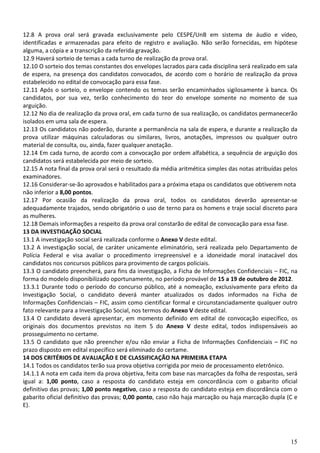 12.8 A prova oral será gravada exclusivamente pelo CESPE/UnB em sistema de áudio e vídeo,
identificadas e armazenadas para efeito de registro e avaliação. Não serão fornecidas, em hipótese
alguma, a cópia e a transcrição da referida gravação.
12.9 Haverá sorteio de temas a cada turno de realização da prova oral.
12.10 O sorteio dos temas constantes dos envelopes lacrados para cada disciplina será realizado em sala
de espera, na presença dos candidatos convocados, de acordo com o horário de realização da prova
estabelecido no edital de convocação para essa fase.
12.11 Após o sorteio, o envelope contendo os temas serão encaminhados sigilosamente à banca. Os
candidatos, por sua vez, terão conhecimento do teor do envelope somente no momento de sua
arguição.
12.12 No dia de realização da prova oral, em cada turno de sua realização, os candidatos permanecerão
isolados em uma sala de espera.
12.13 Os candidatos não poderão, durante a permanência na sala de espera, e durante a realização da
prova utilizar máquinas calculadoras ou similares, livros, anotações, impressos ou qualquer outro
material de consulta, ou, ainda, fazer qualquer anotação.
12.14 Em cada turno, de acordo com a convocação por ordem alfabética, a sequência de arguição dos
candidatos será estabelecida por meio de sorteio.
12.15 A nota final da prova oral será o resultado da média aritmética simples das notas atribuídas pelos
examinadores.
12.16 Considerar-se-ão aprovados e habilitados para a próxima etapa os candidatos que obtiverem nota
não inferior a 8,00 pontos.
12.17 Por ocasião da realização da prova oral, todos os candidatos deverão apresentar-se
adequadamente trajados, sendo obrigatório o uso de terno para os homens e traje social discreto para
as mulheres.
12.18 Demais informações a respeito da prova oral constarão de edital de convocação para essa fase.
13 DA INVESTIGAÇÃO SOCIAL
13.1 A investigação social será realizada conforme o Anexo V deste edital.
13.2 A investigação social, de caráter unicamente eliminatório, será realizada pelo Departamento de
Polícia Federal e visa avaliar o procedimento irrepreensível e a idoneidade moral inatacável dos
candidatos nos concursos públicos para provimento de cargos policiais.
13.3 O candidato preencherá, para fins da investigação, a Ficha de Informações Confidenciais – FIC, na
forma do modelo disponibilizado oportunamente, no período provável de 15 a 19 de outubro de 2012.
13.3.1 Durante todo o período do concurso público, até a nomeação, exclusivamente para efeito da
Investigação Social, o candidato deverá manter atualizados os dados informados na Ficha de
Informações Confidenciais – FIC, assim como cientificar formal e circunstanciadamente qualquer outro
fato relevante para a Investigação Social, nos termos do Anexo V deste edital.
13.4 O candidato deverá apresentar, em momento definido em edital de convocação específico, os
originais dos documentos previstos no item 5 do Anexo V deste edital, todos indispensáveis ao
prosseguimento no certame.
13.5 O candidato que não preencher e/ou não enviar a Ficha de Informações Confidenciais – FIC no
prazo disposto em edital específico será eliminado do certame.
14 DOS CRITÉRIOS DE AVALIAÇÃO E DE CLASSIFICAÇÃO NA PRIMEIRA ETAPA
14.1 Todos os candidatos terão sua prova objetiva corrigida por meio de processamento eletrônico.
14.1.1 A nota em cada item da prova objetiva, feita com base nas marcações da folha de respostas, será
igual a: 1,00 ponto, caso a resposta do candidato esteja em concordância com o gabarito oficial
definitivo das provas; 1,00 ponto negativo, caso a resposta do candidato esteja em discordância com o
gabarito oficial definitivo das provas; 0,00 ponto, caso não haja marcação ou haja marcação dupla (C e
E).




                                                                                                     15
 