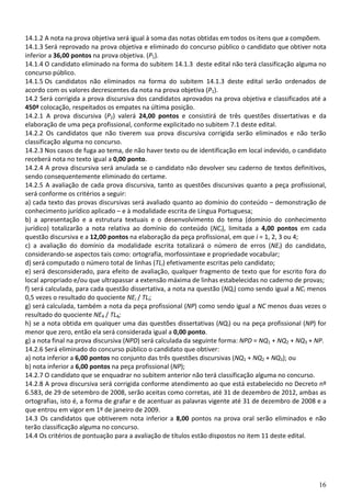 14.1.2 A nota na prova objetiva será igual à soma das notas obtidas em todos os itens que a compõem.
14.1.3 Será reprovado na prova objetiva e eliminado do concurso público o candidato que obtiver nota
inferior a 36,00 pontos na prova objetiva. (P1).
14.1.4 O candidato eliminado na forma do subitem 14.1.3 deste edital não terá classificação alguma no
concurso público.
14.1.5 Os candidatos não eliminados na forma do subitem 14.1.3 deste edital serão ordenados de
acordo com os valores decrescentes da nota na prova objetiva (P1).
14.2 Será corrigida a prova discursiva dos candidatos aprovados na prova objetiva e classificados até a
450ª colocação, respeitados os empates na última posição.
14.2.1 A prova discursiva (P2) valerá 24,00 pontos e consistirá de três questões dissertativas e da
elaboração de uma peça profissional, conforme explicitado no subitem 7.1 deste edital.
14.2.2 Os candidatos que não tiverem sua prova discursiva corrigida serão eliminados e não terão
classificação alguma no concurso.
14.2.3 Nos casos de fuga ao tema, de não haver texto ou de identificação em local indevido, o candidato
receberá nota no texto igual a 0,00 ponto.
14.2.4 A prova discursiva será anulada se o candidato não devolver seu caderno de textos definitivos,
sendo consequentemente eliminado do certame.
14.2.5 A avaliação de cada prova discursiva, tanto as questões discursivas quanto a peça profissional,
será conforme os critérios a seguir:
a) cada texto das provas discursivas será avaliado quanto ao domínio do conteúdo – demonstração de
conhecimento jurídico aplicado – e à modalidade escrita de Língua Portuguesa;
b) a apresentação e a estrutura textuais e o desenvolvimento do tema (domínio do conhecimento
jurídico) totalizarão a nota relativa ao domínio do conteúdo (NCi), limitada a 4,00 pontos em cada
questão discursiva e a 12,00 pontos na elaboração da peça profissional, em que i = 1, 2, 3 ou 4;
c) a avaliação do domínio da modalidade escrita totalizará o número de erros (NEi) do candidato,
considerando-se aspectos tais como: ortografia, morfossintaxe e propriedade vocabular;
d) será computado o número total de linhas (TLi) efetivamente escritas pelo candidato;
e) será desconsiderado, para efeito de avaliação, qualquer fragmento de texto que for escrito fora do
local apropriado e/ou que ultrapassar a extensão máxima de linhas estabelecidas no caderno de provas;
f) será calculada, para cada questão dissertativa, a nota na questão (NQi) como sendo igual a NCi menos
0,5 vezes o resultado do quociente NEi / TLi;
g) será calculada, também a nota da peça profissional (NP) como sendo igual a NC menos duas vezes o
resultado do quociente NE4 / TL4;
h) se a nota obtida em quaIquer uma das questões dissertativas (NQi) ou na peça profissional (NP) for
menor que zero, então ela será considerada igual a 0,00 ponto.
g) a nota final na prova discursiva (NPD) será calculada da seguinte forma: NPD = NQ1 + NQ2 + NQ3 + NP.
14.2.6 Será eliminado do concurso público o candidato que obtiver:
a) nota inferior a 6,00 pontos no conjunto das três questões discursivas (NQ1 + NQ2 + NQ3); ou
b) nota inferior a 6,00 pontos na peça profissional (NP);
14.2.7 O candidato que se enquadrar no subitem anterior não terá classificação alguma no concurso.
14.2.8 A prova discursiva será corrigida conforme atendimento ao que está estabelecido no Decreto nº
6.583, de 29 de setembro de 2008, serão aceitas como corretas, até 31 de dezembro de 2012, ambas as
ortografias, isto é, a forma de grafar e de acentuar as palavras vigente até 31 de dezembro de 2008 e a
que entrou em vigor em 1º de janeiro de 2009.
14.3 Os candidatos que obtiverem nota inferior a 8,00 pontos na prova oral serão eliminados e não
terão classificação alguma no concurso.
14.4 Os critérios de pontuação para a avaliação de títulos estão dispostos no item 11 deste edital.




                                                                                                    16
 