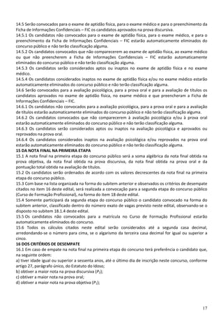14.5 Serão convocados para o exame de aptidão física, para o exame médico e para o preenchimento da
Ficha de Informações Confidenciais – FIC os candidatos aprovados na prova discursiva.
14.5.1 Os candidatos não convocados para o exame de aptidão física, para o exame médico, e para o
preenchimento da Ficha de Informações Confidenciais – FIC estarão automaticamente eliminados do
concurso público e não terão classificação alguma.
14.5.2 Os candidatos convocados que não comparecerem ao exame de aptidão física, ao exame médico
ou que não preencherem a Ficha de Informações Confidenciais – FIC estarão automaticamente
eliminados do concurso público e não terão classificação alguma.
14.5.3 Os candidatos serão considerados aptos ou inaptos no exame de aptidão física e no exame
médico.
14.5.4 Os candidatos considerados inaptos no exame de aptidão física e/ou no exame médico estarão
automaticamente eliminados do concurso público e não terão classificação alguma.
14.6 Serão convocados para a avaliação psicológica, para a prova oral e para a avaliação de títulos os
candidatos aprovados no exame de aptidão física, no exame médico e que preencheram a Ficha de
Informações Confidenciais – FIC.
14.6.1 Os candidatos não convocados para a avaliação psicológica, para a prova oral e para a avaliação
de títulos estarão automaticamente eliminados do concurso público e não terão classificação alguma.
14.6.2 Os candidatos convocados que não comparecerem à avaliação psicológica e/ou à prova oral
estarão automaticamente eliminados do concurso público e não terão classificação alguma.
14.6.3 Os candidatos serão considerados aptos ou inaptos na avaliação psicológica e aprovados ou
reprovados na prova oral.
14.6.4 Os candidatos considerados inaptos na avaliação psicológica e/ou reprovados na prova oral
estarão automaticamente eliminados do concurso público e não terão classificação alguma.
15 DA NOTA FINAL NA PRIMEIRA ETAPA
15.1 A nota final na primeira etapa do concurso público será a soma algébrica da nota final obtida na
prova objetiva, da nota final obtida na prova discursiva, da nota final obtida na prova oral e da
pontuação total obtida na avaliação de títulos.
15.2 Os candidatos serão ordenados de acordo com os valores decrescentes da nota final na primeira
etapa do concurso público.
15.3 Com base na lista organizada na forma do subitem anterior e observados os critérios de desempate
citados no item 16 deste edital, será realizada a convocação para a segunda etapa do concurso público
(Curso de Formação Profissional), na forma do item 18 deste edital.
15.4 Somente participará da segunda etapa do concurso público o candidato convocado na forma do
subitem anterior, classificado dentro do número exato de vagas previsto neste edital, observando-se o
disposto no subitem 18.1.4 deste edital.
15.5 Os candidatos não convocados para a matrícula no Curso de Formação Profissional estarão
automaticamente eliminados do concurso.
15.6 Todos os cálculos citados neste edital serão considerados até a segunda casa decimal,
arredondando-se o número para cima, se o algarismo da terceira casa decimal for igual ou superior a
cinco.
16 DOS CRITÉRIOS DE DESEMPATE
16.1 Em caso de empate na nota final na primeira etapa do concurso terá preferência o candidato que,
na seguinte ordem:
a) tiver idade igual ou superior a sessenta anos, até o último dia de inscrição neste concurso, conforme
artigo 27, parágrafo único, do Estatuto do Idoso;
b) obtiver a maior nota na prova discursiva (P2);
c) obtiver a maior nota na prova oral;
d) obtiver a maior nota na prova objetiva (P1);




                                                                                                     17
 