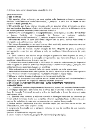 e) obtiver o maior número de acertos na prova objetiva (P1);

f) tiver a maior idade.
17 DOS RECURSOS
17.1 Os gabaritos oficiais preliminares da prova objetiva serão divulgados na internet, no endereço
eletrônico http://www.cespe.unb.br/concursos/dpf_12_delegado, a partir das 19 horas da data
provável de 21 de agosto de 2012.
17.2 O candidato que desejar interpor recursos contra os gabaritos oficiais preliminares da prova
objetiva disporá de dois dias para fazê-lo no horário das 9 horas do primeiro dia às 18 horas do último
dia, ininterruptamente, observado o horário oficial de Brasília/DF.
17.3 Para recorrer contra os gabaritos oficiais preliminares da prova objetiva, o candidato deverá utilizar
o      Sistema      Eletrônico    de      Interposição    de     Recurso,     no     endereço      eletrônico
http://www.cespe.unb.br/concursos/dpf_12_delegado, e seguir as instruções ali contidas.
17.4 O candidato deverá ser claro, consistente e objetivo em seu pleito. Recurso inconsistente ou
intempestivo será preliminarmente indeferido.
17.5 O recurso não poderá conter, em outro local que não o apropriado, qualquer palavra ou marca que
o identifique, sob pena de ser preliminarmente indeferido.
17.6 Se do exame de recursos resultar anulação de item integrante de prova, a pontuação
correspondente a esse item será atribuída a todos os candidatos, independentemente de terem
recorrido.
17.6.1 Caso a avaliação dos recursos enseje alteração de gabarito de item integrante da prova, o
respectivo item será anulado e a pontuação correspondente a esse item será atribuída a todos os
candidatos, independentemente de terem recorrido.
17.7 Todos os recursos serão analisados e as justificativas das anulações e das manutenções de gabarito
serão divulgadas no endereço eletrônico http://www.cespe.unb.br/concursos/dpf_12_delegado. Não
serão encaminhadas respostas individuais aos candidatos.
17.8 Não será aceito recurso via postal, via fax, via correio eletrônico ou, ainda, fora do prazo.
17.9 Em nenhuma hipótese serão aceitos pedidos de revisão de recursos ou recurso contra gabarito
oficial definitivo, bem como recurso contra o resultado final nas demais fases e etapas.
17.10 Recurso cujo teor desrespeite a banca será preliminarmente indeferido.
17.11 A forma e o prazo para a interposição de recurso contra o resultado provisório nas demais fases e
etapas serão disciplinados nos respectivos editais de resultados provisórios.
18 DA SEGUNDA ETAPA DO CONCURSO PÚBLICO – CURSO DE FORMAÇÃO PROFISSIONAL
18.1 DA MATRÍCULA
18.1.1 Os candidatos aprovados na primeira etapa do concurso público e até o momento não eliminados
na investigação social serão convocados para a entrega dos documentos necessários à matrícula no
Curso de Formação Profissional, segundo a ordem de classificação e dentro do número de vagas
previsto neste edital.
18.1.2 Somente serão admitidos à matrícula no Curso de Formação Profissional os candidatos que
tiverem a idade mínima de dezoito anos completos, estiverem capacitados física e mentalmente para o
exercício das atribuições do cargo, bem como apresentarem a seguinte documentação:
a) título de eleitor e comprovante de votação na última eleição e/ou justificativa de não votação, em
ambos os turnos, se for o caso (original e cópia);
b) comprovante de quitação com as obrigações militares, em caso de candidato do sexo masculino
(original e cópia);
c) carteira de identidade civil (original e cópia);
d) carteira nacional de habilitação, categoria “b”, no mínimo (original e cópia);




                                                                                                          18
 