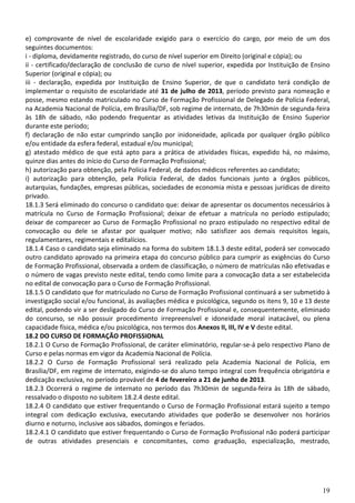 e) comprovante de nível de escolaridade exigido para o exercício do cargo, por meio de um dos
seguintes documentos:
i - diploma, devidamente registrado, do curso de nível superior em Direito (original e cópia); ou
ii - certificado/declaração de conclusão de curso de nível superior, expedida por Instituição de Ensino
Superior (original e cópia); ou
iii - declaração, expedida por Instituição de Ensino Superior, de que o candidato terá condição de
implementar o requisito de escolaridade até 31 de julho de 2013, período previsto para nomeação e
posse, mesmo estando matriculado no Curso de Formação Profissional de Delegado de Polícia Federal,
na Academia Nacional de Polícia, em Brasília/DF, sob regime de internato, de 7h30min de segunda-feira
às 18h de sábado, não podendo frequentar as atividades letivas da Instituição de Ensino Superior
durante este período;
f) declaração de não estar cumprindo sanção por inidoneidade, aplicada por qualquer órgão público
e/ou entidade da esfera federal, estadual e/ou municipal;
g) atestado médico de que está apto para a prática de atividades físicas, expedido há, no máximo,
quinze dias antes do início do Curso de Formação Profissional;
h) autorização para obtenção, pela Polícia Federal, de dados médicos referentes ao candidato;
i) autorização para obtenção, pela Polícia Federal, de dados funcionais junto a órgãos públicos,
autarquias, fundações, empresas públicas, sociedades de economia mista e pessoas jurídicas de direito
privado.
18.1.3 Será eliminado do concurso o candidato que: deixar de apresentar os documentos necessários à
matrícula no Curso de Formação Profissional; deixar de efetuar a matrícula no período estipulado;
deixar de comparecer ao Curso de Formação Profissional no prazo estipulado no respectivo edital de
convocação ou dele se afastar por qualquer motivo; não satisfizer aos demais requisitos legais,
regulamentares, regimentais e editalícios.
18.1.4 Caso o candidato seja eliminado na forma do subitem 18.1.3 deste edital, poderá ser convocado
outro candidato aprovado na primeira etapa do concurso público para cumprir as exigências do Curso
de Formação Profissional, observada a ordem de classificação, o número de matrículas não efetivadas e
o número de vagas previsto neste edital, tendo como limite para a convocação data a ser estabelecida
no edital de convocação para o Curso de Formação Profissional.
18.1.5 O candidato que for matriculado no Curso de Formação Profissional continuará a ser submetido à
investigação social e/ou funcional, às avaliações médica e psicológica, segundo os itens 9, 10 e 13 deste
edital, podendo vir a ser desligado do Curso de Formação Profissional e, consequentemente, eliminado
do concurso, se não possuir procedimento irrepreensível e idoneidade moral inatacável, ou plena
capacidade física, médica e/ou psicológica, nos termos dos Anexos II, III, IV e V deste edital.
18.2 DO CURSO DE FORMAÇÃO PROFISSIONAL
18.2.1 O Curso de Formação Profissional, de caráter eliminatório, regular-se-á pelo respectivo Plano de
Curso e pelas normas em vigor da Academia Nacional de Polícia.
18.2.2 O Curso de Formação Profissional será realizado pela Academia Nacional de Polícia, em
Brasília/DF, em regime de internato, exigindo-se do aluno tempo integral com frequência obrigatória e
dedicação exclusiva, no período provável de 4 de fevereiro a 21 de junho de 2013.
18.2.3 Ocorrerá o regime de internato no período das 7h30min de segunda-feira às 18h de sábado,
ressalvado o disposto no subitem 18.2.4 deste edital.
18.2.4 O candidato que estiver frequentando o Curso de Formação Profissional estará sujeito a tempo
integral com dedicação exclusiva, executando atividades que poderão se desenvolver nos horários
diurno e noturno, inclusive aos sábados, domingos e feriados.
18.2.4.1 O candidato que estiver frequentando o Curso de Formação Profissional não poderá participar
de outras atividades presenciais e concomitantes, como graduação, especialização, mestrado,




                                                                                                      19
 