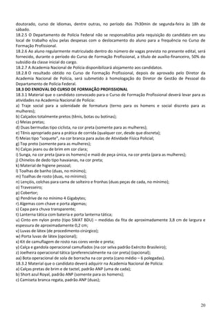 doutorado, curso de idiomas, dentre outras, no período das 7h30min de segunda-feira às 18h de
sábado.
18.2.5 O Departamento de Polícia Federal não se responsabiliza pela requisição do candidato em seu
local de trabalho e/ou pelas despesas com o deslocamento do aluno para a frequência no Curso de
Formação Profissional.
18.2.6 Ao aluno regularmente matriculado dentro do número de vagas previsto no presente edital, será
fornecido, durante o período do Curso de Formação Profissional, a título de auxílio-financeiro, 50% do
subsídio da classe inicial do cargo.
18.2.7 A Academia Nacional de Polícia disponibilizará alojamento aos candidatos.
18.2.8 O resultado obtido no Curso de Formação Profissional, depois de aprovado pelo Diretor da
Academia Nacional de Polícia, será submetido à homologação do Diretor de Gestão de Pessoal do
Departamento de Polícia Federal.
18.3 DO ENXOVAL DO CURSO DE FORMAÇÃO PROFISSIONAL
18.3.1 Material que o candidato convocado para o Curso de Formação Profissional deverá levar para as
atividades na Academia Nacional de Polícia:
a) Traje social para a solenidade de formatura (terno para os homens e social discreto para as
mulheres);
b) Calçados totalmente pretos (tênis, botas ou botinas);
c) Meias pretas;
d) Duas bermudas tipo ciclista, na cor preta (somente para as mulheres);
e) Tênis apropriado para a prática de corrida (qualquer cor, desde que discreta);
f) Meias tipo “soquete”, na cor branca para aulas de Atividade Física Policial;
g) Top preto (somente para as mulheres);
h) Calças jeans ou de brim em cor clara;
i) Sunga, na cor preta (para os homens) e maiô de peça única, na cor preta (para as mulheres);
j) Chinelos de dedo tipo havaianas, na cor preta;
k) Material de higiene pessoal;
l) Toalhas de banho (duas, no mínimo);
m) Toalhas de rosto (duas, no mínimo);
n) Lençóis, colchas para cama de solteiro e fronhas (duas peças de cada, no mínimo);
o) Travesseiro;
p) Cobertor;
q) Pendrive de no mínimo 4 Gigabytes;
r) Algemas com chave e porta algemas;
s) Capa para chuva transparente;
t) Lanterna tática com bateria e porta lanterna tática;
u) Cinto em nylon preto (tipo SWAT BDU) – medidas da fita de aproximadamente 3,8 cm de largura e
espessura de aproximadamente 0,2 cm;
v) Luvas de látex (de procedimento cirúrgico);
w) Porta luvas de látex (opcional);
x) Kit de camuflagem de rosto nas cores verde e preta;
y) Calça e gandola operacional camuflados (na cor selva padrão Exército Brasileiro);
z) Joelheira operacional tática (preferencialmente na cor preta) (opcional);
aa) Bota operacional de sola de borracha na cor preta (cano médio – 6 polegadas).
18.3.2 Material que o candidato deverá adquirir na Academia Nacional de Polícia:
a) Calças pretas de brim e de tactel, padrão ANP (uma de cada);
b) Short azul Royal, padrão ANP (somente para os homens);
c) Camiseta branca regata, padrão ANP (duas);




                                                                                                   20
 