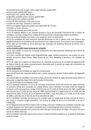 d) Camiseta branca de mangas curtas e gola redonda, padrão ANP;
e) Camisa polo, padrão ANP (duas);
f) Camiseta cinza, padrão ANP (duas);
g) Agasalho completo preto e branco, padrão ANP;
h) Boné preto com emblema da ANP;
i) Cinto de nylon preto com velcro de 3,5 cm;
j) Coldre de nylon tipo “panqueca” universal;
k) Porta carregador duplo para pistola com capacidade de 17 tiros;
l) Protetor auricular externo;
m) Óculos de proteção para aulas de tiro;
18.3.3 O material didático a ser utilizado durante o Curso de Formação Profissional fica a critério do
candidato, incluindo: Código Penal, Código de Processo Penal e Constituição Federal atualizados.
18.3.4 Só serão permitidas uma mala e uma sacola por aluno no alojamento.
18.3.5 Os candidatos do sexo masculino deverão apresentar-se com o cabelo curto, sem barba e sem
bigode (raspados) e os candidatos do sexo feminino com cabelos presos, sem brincos e sem maquiagem.
18.3.6 Não será permitido ao aluno participar das instruções da Academia Nacional de Polícia sem o
material adequado.
19 DA CLASSIFICAÇÃO PARA ESCOLHA DE LOTAÇÃO
19.1 A nota obtida no Curso de Formação Profissional será rigorosamente obedecida para efeito de
escolha de lotação.
19.2 Para a escolha de lotação serão disponibilizadas vagas, preferencialmente, nos estados do Acre,
Amapá, Amazonas, Mato Grosso, Mato Grosso do Sul, Pará, Rondônia e Roraima e em unidades de
fronteira.
19.2.1 As vagas que surgirem em decorrência do resultado do concurso de remoção do Departamento
de Polícia Federal não serão necessariamente oferecidas para a escolha de vagas dos concluintes do
Curso de Formação Profissional.
20 DA NOMEAÇÃO
20.1 A nomeação do candidato ao cargo fica condicionada:
a) ao atendimento dos requisitos básicos para a posse constantes do item 3 deste edital e da legislação
vigente;
b) à classificação do candidato, na primeira etapa, dentro do número de vagas oferecido neste edital e à
aprovação na segunda etapa (Curso de Formação Profissional);
c) à não eliminação na investigação social.
20.2 O candidato habilitado no Curso de Formação Profissional, dentro do número de vagas oferecido
no presente edital, será nomeado, em caráter efetivo, para investidura na classe inicial da categoria
funcional, conforme preceitua o artigo 13 do Decreto-Lei nº 2.320, de 26 de janeiro de 1987, modificado
pelo Decreto-Lei nº 2.418, de 8 de março de 1988. O policial federal é regido pelas Leis nº 4.878, de 3 de
dezembro de 1965, nº 8.112, de 11 de dezembro de 1990, e suas alterações, e nº 9.266, de 15 de março
de 1996, e pelo Decreto nº 59.310, de 27 de setembro de 1966.
20.3 O candidato nomeado permanecerá na unidade onde for lotado pelo período mínimo de trinta e
seis meses e cumprirá estágio probatório, nos termos do artigo 20 da Lei nº 8.112/1990, e da Lei nº
4.878/1965.
20.4 O Departamento de Polícia Federal não se obriga a fornecer residência ao candidato nomeado nem
a custear despesas com locomoção e transporte para o local designado para a primeira investidura.
20.5 O candidato nomeado terá o prazo de trinta dias para tomar posse no cargo e de quinze dias para
entrar em efetivo exercício.
20.6 O candidato nomeado deverá tomar posse na Superintendência Regional da unidade da Federação
onde for lotado.




                                                                                                       21
 
