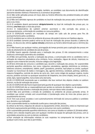 21.10.1 A identificação especial será exigida, também, ao candidato cujo documento de identificação
apresente dúvidas relativas à fisionomia ou à assinatura do portador.
21.11 Não serão aplicadas provas em local, data ou horário diferentes dos predeterminados em edital
ou em comunicado.
21.12 Não será admitido ingresso de candidato no local de realização das provas após o horário fixado
para o seu início.
21.13 O candidato deverá permanecer obrigatoriamente no local de realização das provas por, no
mínimo, uma hora após o início das provas.
21.13.1 A inobservância do subitem anterior acarretará a não correção das provas e,
consequentemente, a eliminação do candidato no concurso público.
21.14 O CESPE/UnB manterá um marcador de tempo em cada sala de provas para fins de
acompanhamento pelos candidatos.
21.15 O candidato que se retirar do ambiente de provas não poderá retornar em hipótese alguma.
21.16 O candidato somente poderá retirar-se do local de realização das provas levando o caderno de
provas, no decurso dos últimos quinze minutos anteriores ao horário determinado para o término das
provas.
21.17 Não haverá, por qualquer motivo, prorrogação do tempo previsto para a aplicação das provas em
razão do afastamento de candidato da sala de provas.
21.18 Não haverá segunda chamada para a realização das provas. O não comparecimento a estas
implicará a eliminação automática do candidato.
21.19 Não será permitida, durante a realização das provas, a comunicação entre os candidatos nem a
utilização de máquinas calculadoras e/ou similares, livros, anotações, réguas de cálculo, impressos ou
qualquer outro material de consulta, inclusive códigos e/ou legislação.
21.20 Será eliminado do concurso o candidato que, durante a realização das provas, for surpreendido
portando aparelhos eletrônicos, tais como: máquinas calculadoras, agendas eletrônicas ou similares,
telefones celulares, smartphones, tablets, ipod®, gravadores, pendrive, mp3 player ou similar, qualquer
receptor ou transmissor de dados e mensagens, bip, agenda eletrônica, notebook, palmtop, walkman,
máquina fotográfica, controle de alarme de carro etc., bem como relógio de qualquer espécie, óculos
escuros, protetor auricular ou quaisquer acessórios de chapelaria, tais como chapéu, boné, gorro etc. e,
ainda, lápis, lapiseira/grafite, marca-texto e/ou borracha.
21.20.1 O CESPE/UnB recomenda que o candidato não leve nenhum dos objetos citados no subitem
anterior, no dia de realização das provas.
21.20.2 O CESPE/UnB não ficará responsável pela guarda de quaisquer dos objetos supracitados.
21.20.3 O CESPE/UnB não se responsabilizará por perdas ou extravios de objetos ou de equipamentos
eletrônicos ocorridos durante a realização das provas, nem por danos neles causados.
21.20.4 Não será permitida a entrada de candidatos no ambiente de provas portando armas. O
candidato que estiver armado será encaminhado à Coordenação antes do início das provas para o
acautelamento da arma.
21.21 Terá suas provas anuladas e será automaticamente eliminado do concurso público o candidato
que, durante a sua realização:
a) for surpreendido dando ou recebendo auxílio para a execução das provas;
b) utilizar-se de livros, máquinas de calcular ou equipamento similar, dicionário, notas ou impressos que
não forem expressamente permitidos ou que se comunicar com outro candidato;
c) for surpreendido portando aparelhos eletrônicos, tais como os listados no subitem 21.20 deste edital;
d) faltar com o devido respeito para com qualquer membro da equipe de aplicação das provas, com as
autoridades presentes ou com os demais candidatos;
e) fizer anotação de informações relativas às suas respostas no comprovante de inscrição ou em
qualquer outro meio, que não os permitidos;




                                                                                                      23
 