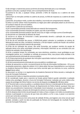 f) não entregar o material das provas ao término do tempo destinado para a sua realização;
g) afastar-se da sala, a qualquer tempo, sem o acompanhamento de fiscal;
h) ausentar-se da sala, a qualquer tempo, portando a folha de respostas ou o caderno de texto
definitivo;
i) descumprir as instruções contidas no caderno de provas, na folha de respostas ou o caderno de texto
definitivo;
j) perturbar, de qualquer modo, a ordem dos trabalhos, incorrendo em comportamento indevido;
k) utilizar ou tentar utilizar meios fraudulentos ou ilegais para obter aprovação própria ou de terceiros,
em qualquer etapa do concurso público;
l) não permitir a coleta de sua assinatura;
m) for surpreendido portando caneta fabricada em material não transparente;
n) for surpreendido portando anotações em papéis, que não os permitidos;
o) for surpreendido portando qualquer tipo de arma e/ou se negar a entregar a arma à Coordenação;
p) não permitir ser submetido ao detector de metal;
q) recusar-se ou deixar de transcrever o texto apresentado durante a aplicação das provas para
posterior exame grafológico.
21.22 No dia de realização das provas, o CESPE/UnB poderá submeter os candidatos ao sistema de
detecção de metal nas salas, corredores e banheiros, a fim de impedir a prática de fraude e de verificar
se o candidato está portando material não permitido.
21.23 No dia de realização das provas, não serão fornecidas, por qualquer membro da equipe de
aplicação destas e/ou pelas autoridades presentes, informações referentes ao seu conteúdo e/ou aos
critérios de avaliação e de classificação.
21.24 Se, a qualquer tempo, for constatado, por meio eletrônico, estatístico, visual, grafológico ou por
investigação policial, ter o candidato se utilizado de processo ilícito, suas provas serão anuladas e ele
será automaticamente eliminado do concurso público.
21.25 O descumprimento de quaisquer das instruções supracitadas implicará a eliminação do candidato,
constituindo tentativa de fraude.
21.26 Será automaticamente eliminado do concurso público o candidato que:
a) deixar de apresentar ou omitir, no preenchimento da Ficha de Informações Confidenciais – FIC ou em
atualizações posteriores, objeto do subitem 13.3.1 deste edital, fato que impossibilitaria a sua matrícula
na Academia Nacional de Polícia, mesmo que tenha ocorrido após sua matrícula no curso, conforme
Anexo V deste edital;
b) descumprir as normas e os regulamentos da Academia Nacional de Polícia durante a realização do
Curso de Formação Profissional;
c) não preencher todos os requisitos previstos no presente edital;
d) for considerado inapto para o exercício da função policial federal quando submetido à avaliação
médica e/ou psicológica, durante o Curso de Formação Profissional, realizadas por junta médica e/ou
equipe de psicólogos da Polícia Federal, nos termos do disposto nos Anexos III e IV deste edital.
21.27 Durante todo o concurso público, o candidato deverá informar à Coordenação de Recrutamento e
Seleção, da Diretoria de Gestão de Pessoal, do Departamento de Polícia Federal, quaisquer fatos que
afetem seu procedimento irrepreensível e idoneidade moral inatacável, ou sua plena capacidade física,
médica e/ou psicológica, sob pena de eliminação do certame ou anulação de sua nomeação.
21.28 As despesas decorrentes da participação em todas as fases e etapas e em todos os procedimentos
relativos à participação no concurso de que trata este edital e, se for o caso, à posse e ao exercício
correm por conta dos candidatos.
21.29 O presente concurso terá como prazo de validade 30 dias, prorrogáveis uma única vez por igual
período, contados a partir da data de publicação da Portaria de homologação do resultado final do
Curso de Formação Profissional.




                                                                                                       24
 