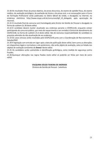 21.30 Os resultados finais da prova objetiva, da prova discursiva, do exame de aptidão física, do exame
médico, da avaliação psicológica, da avaliação de títulos e da prova oral, e as convocações para o Curso
de Formação Profissional serão publicados no Diário Oficial da União, e divulgados na internet, no
endereço eletrônico http://www.cespe.unb.br/concursos/dpf_12_delegado, após apreciação de
recursos.
21.31 O resultado final do concurso será homologado pelo Diretor de Gestão de Pessoal e divulgado na
forma do subitem 21.30 deste edital.
21.32 O candidato deverá manter atualizado seu endereço perante o CESPE/UnB, enquanto estiver
participando do concurso público, por meio de requerimento a ser enviado à Central de Atendimento do
CESPE/UnB, na forma do subitem 21.6 deste edital. São de exclusiva responsabilidade do candidato os
prejuízos advindos da não atualização de seu endereço.
21.33 Os casos omissos serão resolvidos pelo CESPE/UnB junto com a Coordenação de Recrutamento e
Seleção/DGP.
21.34 A legislação com entrada em vigor após a data de publicação deste edital, bem como as alterações
em dispositivos legais e normativos a ele posteriores, não serão objeto de avaliação, salvo se listada nos
objetos de avaliação constantes do Anexo I deste edital.
21.35 Os candidatos serão submetidos à identificação grafológica, como medida de segurança contra
fraudes.
21.36 Quaisquer alterações nas regras fixadas neste edital só poderão ser feitas por meio de outro
edital.


                               VALQUIRIA SOUZA TEIXEIRA DE ANDRADE
                               Diretora de Gestão de Pessoal - Substituta




                                                                                                       25
 