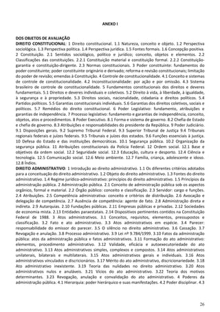 ANEXO I


DOS OBJETOS DE AVALIAÇÃO
DIREITO CONSTITUCIONAL: 1 Direito constitucional. 1.1 Natureza, conceito e objeto. 1.2 Perspectiva
sociológica. 1.3 Perspectiva política. 1.4 Perspectiva jurídica. 1.5 Fontes formais. 1.6 Concepção positiva.
2 Constituição. 2.1 Sentidos sociológico, político e jurídico; conceito, objetos e elementos. 2.2
Classificações das constituições. 2.2.1 Constituição material e constituição formal. 2.2.2 Constituição-
garantia e constituição-dirigente. 2.3 Normas constitucionais. 3 Poder constituinte: fundamentos do
poder constituinte; poder constituinte originário e derivado; reforma e revisão constitucionais; limitação
do poder de revisão; emendas à Constituição. 4 Controle de constitucionalidade. 4.1 Conceito e sistemas
de controle de constitucionalidade. 4.2 Inconstitucionalidade: por ação e por omissão. 4.3 Sistema
brasileiro de controle de constitucionalidade. 5 Fundamentos constitucionais dos direitos e deveres
fundamentais. 5.1 Direitos e deveres individuais e coletivos. 5.2 Direito à vida, à liberdade, à igualdade,
à segurança e à propriedade. 5.3 Direitos sociais, nacionalidade, cidadania e direitos políticos. 5.4
Partidos políticos. 5.5 Garantias constitucionais individuais. 5.6 Garantias dos direitos coletivos, sociais e
políticos. 5.7 Remédios do direito constitucional. 6 Poder Legislativo: fundamento, atribuições e
garantias de independência. 7 Processo legislativo: fundamento e garantias de independência, conceito,
objetos, atos e procedimentos. 8 Poder Executivo. 8.1 Forma e sistema de governo. 8.2 Chefia de Estado
e chefia de governo. 8.3 Atribuições e responsabilidades do presidente da República. 9 Poder Judiciário.
9.1 Disposições gerais. 9.2 Supremo Tribunal Federal. 9.3 Superior Tribunal de Justiça 9.4 Tribunais
regionais federais e juízes federais. 9.5 Tribunais e juízes dos estados. 9.6 Funções essenciais à justiça.
10 Defesa do Estado e das instituições democráticas. 10.1 Segurança pública. 10.2 Organização da
segurança pública. 11 Atribuições constitucionais da Polícia Federal. 12 Ordem social. 12.1 Base e
objetivos da ordem social. 12.2 Seguridade social. 12.3 Educação, cultura e desporto. 12.4 Ciência e
tecnologia. 12.5 Comunicação social. 12.6 Meio ambiente. 12.7 Família, criança, adolescente e idoso.
12.8 Índios.
DIREITO ADMINISTRATIVO: 1 Introdução ao direito administrativo. 1.1 Os diferentes critérios adotados
para a conceituação do direito administrativo. 1.2 Objeto do direito administrativo. 1.3 Fontes do direito
administrativo. 1.4 Regime jurídico-administrativo: princípios do direito administrativo. 1.5 Princípios da
administração pública. 2 Administração pública. 2.1 Conceito de administração pública sob os aspectos
orgânico, formal e material. 2.2 Órgão público: conceito e classificação. 2.3 Servidor: cargo e funções.
2.4 Atribuições. 2.5 Competência administrativa: conceito e critérios de distribuição. 2.6 Avocação e
delegação de competência. 2.7 Ausência de competência: agente de fato. 2.8 Administração direta e
indireta. 2.9 Autarquias. 2.10 Fundações públicas. 2.11 Empresas públicas e privadas. 2.12 Sociedades
de economia mista. 2.13 Entidades paraestatais. 2.14 Dispositivos pertinentes contidos na Constituição
Federal de 1988. 3 Atos administrativos. 3.1 Conceitos, requisitos, elementos, pressupostos e
classificação. 3.2 Fato e ato administrativo. 3.3 Atos administrativos em espécie. 3.4 Parecer:
responsabilidade do emissor do parecer. 3.5 O silêncio no direito administrativo. 3.6 Cassação. 3.7
Revogação e anulação. 3.8 Processo administrativo. 3.9 Lei nº 9.784/1999. 3.10 Fatos da administração
pública: atos da administração pública e fatos administrativos. 3.11 Formação do ato administrativo:
elementos, procedimento administrativo. 3.12 Validade, eficácia e autoexecutoriedade do ato
administrativo. 3.13 Atos administrativos simples, complexos e compostos. 3.14 Atos administrativos
unilaterais, bilaterais e multilaterais. 3.15 Atos administrativos gerais e individuais. 3.16 Atos
administrativos vinculados e discricionários. 3.17 Mérito do ato administrativo, discricionariedade. 3.18
Ato administrativo inexistente. 3.19 Teoria das nulidades no direito administrativo. 3.20 Atos
administrativos nulos e anuláveis. 3.21 Vícios do ato administrativo. 3.22 Teoria dos motivos
determinantes. 3.23 Revogação, anulação e convalidação do ato administrativo. 4 Poderes da
administração pública. 4.1 Hierarquia: poder hierárquico e suas manifestações. 4.2 Poder disciplinar. 4.3



                                                                                                           26
 
