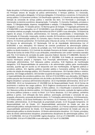 Poder de polícia. 4.4 Polícia judiciária e polícia administrativa. 4.5 Liberdades públicas e poder de polícia.
4.6 Principais setores de atuação da polícia administrativa. 5 Serviços públicos. 5.1 Concessão,
permissão, autorização e delegação. 5.2 Serviços delegados. 5.3 Convênios e consórcios. 5.4 Conceito de
serviço público. 5.5 Caracteres jurídicos. 5.6 Classificação e garantias. 5.7 Usuário do serviço público. 5.8
Extinção da concessão de serviço público e reversão dos bens. 5.9 Permissão e autorização. 6
Intervenção no domínio econômico: desapropriação. 7 Licitações. 7.1 Conceito, finalidades, princípios e
objeto. 7.2 Obrigatoriedade, dispensa, inexigibilidade e vedação. 7.3 Modalidades. 7.4 Procedimento,
revogação e anulação. 7.5 Sanções penais. 7.6 Normas gerais de licitação. 7.7 Legislação pertinente: Lei
nº 8.666/1993 e suas alterações; Lei nº 10.520/2002 e suas alterações, bem como demais disposições
normativas relativas ao pregão; Instrução Normativa do STN nº 1/1997 e suas alterações. 7.8 Sistema de
registro de preços. 8 Contratos administrativos. 8.1 Conceito, peculiaridades e interpretação. 8.2
Formalização. 8.3 Execução, inexecução, revisão e rescisão. 8.4 Convênios e consórcios administrativos.
9 Controle da administração pública. 9.1 Conceito, tipos e formas de controle. 9.2 Controle interno e
externo. 9.3 Controle parlamentar. 9.4 Controle pelos tribunais de contas. 9.5 Controle administrativo.
9.6 Recurso de administração. 9.7 Reclamação. 9.8 Lei de Improbidade Administrativa (Lei nº
8.429/1992 e suas alterações). 9.9 Sistemas de controle jurisdicional da administração pública:
contencioso administrativo e sistema da jurisdição una. 9.10 Controle jurisdicional da administração
pública no direito brasileiro. 9.11 Controle da atividade financeira do Estado: espécies e sistemas. 9.12
Tribunal de Contas da União (TCU) e suas atribuições; entendimentos com caráter normativo exarados
pelo TCU. 9.13 Sistema de correição do poder executivo federal: Decreto nº 5.480/2005, Decreto nº
5.683/2006, Decreto nº 7.128/2010, Portaria CGU nº 335/2006. 9.14 Pedido de reconsideração e
recurso hierárquico próprio e impróprio. 9.15 Prescrição administrativa. 9.16 Representação e
reclamação administrativas. 9.17 Advocacia pública consultiva. 9.18 Hipóteses de manifestação
obrigatória. 9.19 Responsabilidades do parecerista e do administrador público pelas manifestações
exaradas, quando age em acordo ou em desacordo com tais manifestações. 10 Agentes públicos e
servidores públicos. 10.1 Agentes públicos (servidor público e funcionário público). 10.2 Natureza
jurídica da relação de emprego público. 10.3 Preceitos constitucionais. 10.4 Servidor efetivo e vitalício:
garantias. 10.5 Estágio probatório. 10.6 Servidor ocupante de cargo em comissão. 10.7 Direitos, deveres
e responsabilidades dos servidores públicos civis. 10.8 Lei nº 8.112/1990 e suas alterações. 10.9 Regime
jurídico peculiar dos funcionários policiais civis da União e do Distrito Federal (Lei nº 4.878/1965). 10.10
Regime disciplinar e processo administrativo-disciplinar. 10.11 Improbidade administrativa. 10.12 Lei nº
8.429/1992. 10.13 Lei Complementar nº 101/2000 (Lei de Responsabilidade Fiscal). 10.14 Formas de
provimento e vacância dos cargos públicos. 10.15 Exigência constitucional de concurso público para
investidura em cargo ou emprego público. 11 Bens públicos. 11.1 Classificação e caracteres jurídicos.
11.2 Natureza jurídica do domínio público. 11.3 Domínio público terrestre: evolução do regime jurídico
das terras públicas (urbanas e rurais) no Brasil. 11.4 Terras devolutas. 11.5 Vias públicas, cemitérios
públicos e portos. 11.6 Utilização dos bens públicos: autorização, permissão e concessão de uso,
ocupação, aforamento, concessão de domínio pleno. 11.7 Limitações administrativas. 11.8 Zoneamento.
11.9 Polícia edilícia. 11.10 Zonas fortificadas e de fronteira. 11.11 Florestas. 11.12 Tombamento. 11.13
Servidões administrativas. 11.14 Requisição da propriedade privada. 11.15 Ocupação temporária. 12
Responsabilidade civil do Estado. 12.1 Responsabilidade patrimonial do Estado por atos da
administração pública: evolução histórica e fundamentos jurídicos. 12.2 Teorias subjetivas e objetivas da
responsabilidade patrimonial do Estado. 12.3 Responsabilidade patrimonial do Estado por atos da
administração pública no direito brasileiro. 13 Direito administrativo disciplinar. 13.1 Fontes; princípios;
ilícito de direito administrativo disciplinar; procedimentos disciplinares da administração pública. 13.2
Lei nº 4.878/1965. 13.3 Lei nº 8.112/1990: regime disciplinar. 13.4 Lei nº 9.784/1999. 13.5 Decreto nº
59.310/1966. 13.6 Lei nº 9.266/1996 e suas alterações. 13.7 Lei nº 11.358/2006.




                                                                                                           27
 