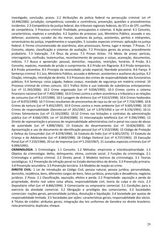 investigado; conclusão; prazos. 2.2 Atribuições da polícia federal na persecução criminal: Lei nº
10.446/2002; jurisdição; competência; conexão e continência; prevenção; questões e procedimentos
incidentes. 2.3 Competência da justiça federal, dos tribunais regionais federais, do STJ e do STF, conflito
de competência. 3 Processo criminal: finalidade, pressupostos e sistemas. 4 Ação penal. 4.1 Conceito,
características, espécies e condições. 4.2 Sujeitos do processo: juiz, Ministério Público, acusado e seu
defensor, assistente, curador do réu menor, auxiliares da justiça, assistentes, peritos e intérpretes,
serventuários da justiça, impedimentos e suspeições. 5 Juizados especiais criminais: aplicação na justiça
federal. 6 Termo circunstanciado de ocorrência; atos processuais; forma, lugar e tempo. 7 Provas. 7.1
Conceito, objeto, classificação e sistemas de avaliação. 7.2 Princípios gerais da prova, procedimento
probatório. 7.3 Valoração. 7.4 Ônus da prova. 7.5 Provas ilícitas. 7.6 Meios de prova: perícias,
interrogatório, confissão, testemunhas, reconhecimento de pessoas e coisas, acareação, documentos,
indícios. 7.7 Busca e apreensão: pessoal, domiciliar, requisitos, restrições, horários. 8 Prisão. 8.1
Conceito, espécies, mandado de prisão e cumprimento. 8.2 Prisão em flagrante. 8.3 Prisão temporária.
8.4 Prisão preventiva. 8.5 Princípio da necessidade, prisão especial, liberdade provisória. 8.6 Fiança. 9
Sentença criminal. 9.1 Juiz, Ministério Público, acusado e defensor, assistentes e auxiliares da justiça. 9.2
Citação, intimação, interdição de direito. 9.3 Processos dos crimes de responsabilidade dos funcionários
públicos. 9.4 Sentença: coisa julgada, habeas corpus, mandado de segurança em matéria criminal. 10
Processo criminal de crimes comuns. 10.1 Tráfico ilícito e uso indevido de substâncias entorpecentes
(Lei nº 11.343/2006). 10.2 Crime organizado (Lei nº 9.034/1995). 10.3 Crimes contra o sistema
financeiro nacional (Lei nº 7.492/1986). 10.4 Crimes contra a ordem econômica e tributária e as relações
de consumo (Lei nº 8.137/1990). 10.5 Lavagem de dinheiro (Lei nº 9.613/1998). 10.6 Crimes hediondos
(Lei nº 8.072/1990). 10.7 Crimes resultantes de preconceitos de raça ou de cor (Lei nº 7.716/1989). 10.8
Crimes de tortura (Lei nº 9.455/1997). 10.9 Crimes contra o meio ambiente (Lei nº 9.605/1998). 10.10
Crimes de responsabilidade (Decreto-Lei nº 201/1967, Lei nº 1.079/1950 e Lei nº 8.176/1991). 10.11
Crimes falimentares (Lei nº 11.101/2005). 10.12 Crimes nas licitações e contratos da administração
pública (Lei nº 8.666/1993; Lei nº 10.054/2000). 11 Interceptação telefônica (Lei nº 9.296/1996). 12
Direito de representação e processo de responsabilidade administrativa civil e penal nos casos de abuso
de autoridade (Lei nº 4.898/1965). 13 Estatuto do desarmamento (Lei nº 10.826/2003). 14
Apresentação e uso de documento de identificação pessoal (Lei nº 5.553/1968). 15 Código de Proteção
e Defesa do Consumidor (Lei nº 8.078/1990). 16 Estatuto do Índio (Lei nº 6.001/1973). 17 Estatuto da
Criança e do Adolescente (Lei nº 8.069/1990). 18 Código Eleitoral (Lei nº 4.737/1965). 19 Execução
Penal (Lei nº 7.210/1984). 20 Lei de Imprensa (Lei nº 5.250/1967). 21 Juizados especiais criminais (Lei nº
9.099/1995).
CRIMINOLOGIA: 1 Criminologia. 1.1 Conceito. 1.2 Métodos: empirismo e interdisciplinaridade. 1.3
Objetos da criminologia: delito, delinquente, vítima, controle social. 2 Funções da criminologia. 2.1
Criminologia e política criminal. 2.2 Direito penal. 3 Modelos teóricos da criminologia. 3.1 Teorias
sociológicas. 3.2 Prevenção da infração penal no Estado democrático de direito. 3.3 Prevenção primária.
3.4 Prevenção secundária. 3.5 Prevenção terciária. 3.6 Modelos de reação ao crime.
DIREITO CIVIL: 1 Lei de Introdução ao Código Civil, pessoa natural, pessoa jurídica, personalidade,
domicílio, residência, bens, diferentes cargos de bens, fatos jurídicos, prescrição e decadência, negócios
jurídicos. 2 Posse. 2.1 Classificação, aquisição, efeitos e perda. 2.2 Propriedade: aquisição e perda da
propriedade, direito real sobre coisa alheia, responsabilidade civil, teoria da culpa e do risco. 2.3
Depositário infiel (Lei nº 8.866/1994). 3 Comerciante ou empresário comercial. 3.1 Condições para o
exercício da atividade comercial. 3.2 Obrigação e privilégios dos comerciantes. 3.3 Sociedades
comerciais: noções gerais, personalidade jurídica, dissolução e liquidação. 3.4 Sociedade por quotas de
responsabilidade limitada. 3.5 Sociedades por ações: características gerais; responsabilidade dos sócios.
4 Títulos de crédito: atributos gerais; integração das leis uniformes de Genebra no direito brasileiro;
nota promissória; duplicata; cheque.




                                                                                                          29
 