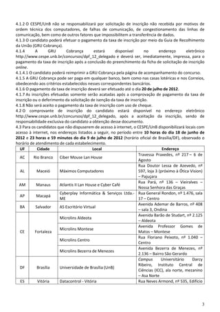 4.1.2 O CESPE/UnB não se responsabilizará por solicitação de inscrição não recebida por motivos de
ordem técnica dos computadores, de falhas de comunicação, de congestionamento das linhas de
comunicação, bem como de outros fatores que impossibilitem a transferência de dados.
4.1.3 O candidato poderá efetuar o pagamento da taxa de inscrição por meio da Guia de Recolhimento
da União (GRU Cobrança).
4.1.4      A       GRU       Cobrança        estará     disponível      no       endereço       eletrônico
http://www.cespe.unb.br/concursos/dpf_12_delegado e deverá ser, imediatamente, impressa, para o
pagamento da taxa de inscrição após a conclusão do preenchimento da ficha de solicitação de inscrição
online.
4.1.4.1 O candidato poderá reimprimir a GRU Cobrança pela página de acompanhamento do concurso.
4.1.5 A GRU Cobrança pode ser paga em qualquer banco, bem como nas casas lotéricas e nos Correios,
obedecendo aos critérios estabelecidos nesses correspondentes bancários.
4.1.6 O pagamento da taxa de inscrição deverá ser efetuado até o dia 20 de julho de 2012.
4.1.7 As inscrições efetuadas somente serão acatadas após a comprovação de pagamento da taxa de
inscrição ou o deferimento da solicitação de isenção da taxa de inscrição.
4.1.8 Não será aceito o pagamento da taxa de inscrição com uso de cheque.
4.2 O comprovante de inscrição do candidato estará disponível no endereço eletrônico
http://www.cespe.unb.br/concursos/dpf_12_delegado, após a aceitação da inscrição, sendo de
responsabilidade exclusiva do candidato a obtenção desse documento.
4.3 Para os candidatos que não dispuserem de acesso à internet, o CESPE/UnB disponibilizará locais com
acesso à internet, nos endereços listados a seguir, no período entre 10 horas do dia 18 de junho de
2012 e 23 horas e 59 minutos do dia 9 de julho de 2012 (horário oficial de Brasília/DF), observado o
horário de atendimento de cada estabelecimento.
  UF        Cidade                          Local                                  Endereço
                                                                     Travessa Praxedes, nº 217 – 6 de
  AC      Rio Branco     Ciber Mouse Lan House
                                                                     Agosto
                                                                     Rua Doutor Lessa de Azevedo, nº
   AL       Maceió       Máximos Computadores                        597, loja 3 (próximo à Ótica Vision)
                                                                     – Pajuçara
                                                                     Rua Pará, nº 136 – Vieiralves –
  AM        Manaus       Atlantis II Lan House e Cyber Café
                                                                     Nossa Senhora das Graças
                         Cyberplay Informática & Serviços Ltda.- Rua General Rondon, nº 1.476, sala
  AP        Macapá
                         ME                                          17 – Centro
                                                                     Avenida Ademar de Barros, nº 408
  BA       Salvador      AS Escritório Virtual
                                                                     – sala 3, Ondina
                                                                     Avenida Barão de Studart, nº 2.125
                         Microlins Aldeota
                                                                     – Aldeota
                                                                     Avenida Professor Gomes de
                         Microlins Montese
   CE      Fortaleza                                                 Matos – Montese
                                                                     Rua Floriano Peixoto, nº 1.040 –
                         Microlins Centro
                                                                     Centro
                                                                     Avenida Bezerra de Menezes, nº
                         Microlins Bezerra de Menezes
                                                                     2.136 – Bairro São Gerardo
                                                                     Campus       Universitário    Darcy
                                                                     Ribeiro, Instituto Central de
  DF        Brasília     Universidade de Brasília (UnB)
                                                                     Ciências (ICC), ala norte, mezanino
                                                                     – Asa Norte
   ES       Vitória      Datacontrol - Vitória                       Rua Neves Armond, nº 535, Edifício




                                                                                                        3
 
