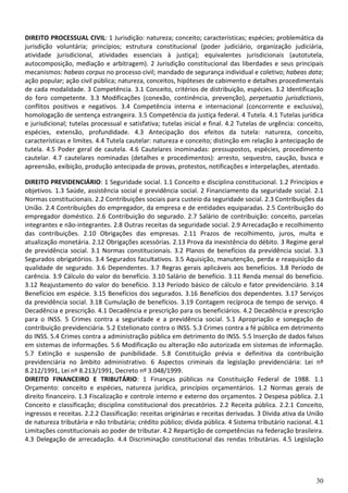DIREITO PROCESSUAL CIVIL: 1 Jurisdição: natureza; conceito; características; espécies; problemática da
jurisdição voluntária; princípios; estrutura constitucional (poder judiciário, organização judiciária,
atividade jurisdicional, atividades essenciais à justiça); equivalentes jurisdicionais (autotutela,
autocomposição, mediação e arbitragem). 2 Jurisdição constitucional das liberdades e seus principais
mecanismos: habeas corpus no processo civil; mandado de segurança individual e coletivo; habeas data;
ação popular; ação civil pública; natureza, conceitos, hipóteses de cabimento e detalhes procedimentais
de cada modalidade. 3 Competência. 3.1 Conceito, critérios de distribuição, espécies. 3.2 Identificação
do foro competente. 3.3 Modificações (conexão, continência, prevenção), perpetuatio jurisdictionis,
conflitos positivos e negativos. 3.4 Competência interna e internacional (concorrente e exclusiva),
homologação de sentença estrangeira. 3.5 Competência da justiça federal. 4 Tutela. 4.1 Tutelas jurídica
e jurisdicional; tutelas processual e satisfativa; tutelas inicial e final. 4.2 Tutelas de urgência: conceito,
espécies, extensão, profundidade. 4.3 Antecipação dos efeitos da tutela: natureza, conceito,
características e limites. 4.4 Tutela cautelar: natureza e conceito; distinção em relação à antecipação de
tutela. 4.5 Poder geral de cautela. 4.6 Cautelares inominadas: pressupostos, espécies, procedimento
cautelar. 4.7 cautelares nominadas (detalhes e procedimentos): arresto, sequestro, caução, busca e
apreensão, exibição, produção antecipada de provas, protestos, notificações e interpelações, atentado.

DIREITO PREVIDENCIÁRIO: 1 Seguridade social. 1.1 Conceito e disciplina constitucional. 1.2 Princípios e
objetivos. 1.3 Saúde, assistência social e previdência social. 2 Financiamento da seguridade social. 2.1
Normas constitucionais. 2.2 Contribuições sociais para custeio da seguridade social. 2.3 Contribuições da
União. 2.4 Contribuições do empregador, da empresa e de entidades equiparadas. 2.5 Contribuição do
empregador doméstico. 2.6 Contribuição do segurado. 2.7 Salário de contribuição: conceito, parcelas
integrantes e não-integrantes. 2.8 Outras receitas da seguridade social. 2.9 Arrecadação e recolhimento
das contribuições. 2.10 Obrigações das empresas. 2.11 Prazos de recolhimento, juros, multa e
atualização monetária. 2.12 Obrigações acessórias. 2.13 Prova da inexistência do débito. 3 Regime geral
de previdência social. 3.1 Normas constitucionais. 3.2 Planos de benefícios da previdência social. 3.3
Segurados obrigatórios. 3.4 Segurados facultativos. 3.5 Aquisição, manutenção, perda e reaquisição da
qualidade de segurado. 3.6 Dependentes. 3.7 Regras gerais aplicáveis aos benefícios. 3.8 Período de
carência. 3.9 Cálculo do valor do benefício. 3.10 Salário de benefício. 3.11 Renda mensal do benefício.
3.12 Reajustamento do valor do benefício. 3.13 Período básico de cálculo e fator previdenciário. 3.14
Benefícios em espécie. 3.15 Benefícios dos segurados. 3.16 Benefícios dos dependentes. 3.17 Serviços
da previdência social. 3.18 Cumulação de benefícios. 3.19 Contagem recíproca de tempo de serviço. 4
Decadência e prescrição. 4.1 Decadência e prescrição para os beneficiários. 4.2 Decadência e prescrição
para o INSS. 5 Crimes contra a seguridade e a previdência social. 5.1 Apropriação e sonegação de
contribuição previdenciária. 5.2 Estelionato contra o INSS. 5.3 Crimes contra a fé pública em detrimento
do INSS. 5.4 Crimes contra a administração pública em detrimento do INSS. 5.5 Inserção de dados falsos
em sistemas de informações. 5.6 Modificação ou alteração não autorizada em sistemas de informação.
5.7 Extinção e suspensão de punibilidade. 5.8 Constituição prévia e definitiva da contribuição
previdenciária no âmbito administrativo. 6 Aspectos criminais da legislação previdenciária: Lei nº
8.212/1991, Lei nº 8.213/1991, Decreto nº 3.048/1999.
DIREITO FINANCEIRO E TRIBUTÁRIO: 1 Finanças públicas na Constituição Federal de 1988. 1.1
Orçamento: conceito e espécies, natureza jurídica, princípios orçamentários. 1.2 Normas gerais de
direito financeiro. 1.3 Fiscalização e controle interno e externo dos orçamentos. 2 Despesa pública. 2.1
Conceito e classificação; disciplina constitucional dos precatórios. 2.2 Receita pública. 2.2.1 Conceito,
ingressos e receitas. 2.2.2 Classificação: receitas originárias e receitas derivadas. 3 Dívida ativa da União
de natureza tributária e não tributária; crédito público; dívida pública. 4 Sistema tributário nacional. 4.1
Limitações constitucionais ao poder de tributar. 4.2 Repartição de competências na federação brasileira.
4.3 Delegação de arrecadação. 4.4 Discriminação constitucional das rendas tributárias. 4.5 Legislação




                                                                                                           30
 