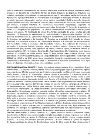 sobre o sistema tributário brasileiro. 4.6 Definição de tributo e espécies de tributos. 5 Fontes do direito
tributário. 5.1 Conceito de fonte; fontes formais do direito tributário. 5.2 Legislação tributária: leis,
tratados, convenções internacionais, normas complementares. 5.3 Vigência da legislação tributária. 5.4
Aplicação da legislação tributária. 5.5 Interpretação e integração da legislação tributária. 6 Obrigação
principal e acessória: fato gerador; sujeitos ativo e passivo; capacidade tributária; domicílio tributário;
responsabilidade tributária; solidariedade tributária; responsabilidade dos sucessores; responsabilidade
por infrações. 7 Crédito tributário. 7.1 Constituição; lançamento; modalidades; suspensão. 7.2
Compensação, restituição, transação, remissão, prescrição e decadência. 7.3 Conversão de depósito em
renda. 7.4 Consignação em pagamento. 7.5 Decisão administrativa irreformável e decisão judicial
passada em julgado. 7.6 Restituição do tributo transferido; restituição de juros e multas; correção
monetária. 7.7 Suspensão da exigibilidade do crédito tributário. 8 Competência tributária. 8.1 Não
exercício da competência. 8.2 Competência residual e extraordinária. 8.3 Limitações da competência.
8.4 Princípios da legalidade e da tipicidade. 8.5 Princípio da anualidade. 8.6 Proibição de tributos
interlocais. 8.7 Imunidade e isenção. 8.8 Uniformidade tributária. 8.9 Tributação das concessionárias.
8.10 Sociedades mistas e fundações. 8.11 Imunidade recíproca. 8.12 Extensão da imunidade às
autarquias. 9 Impostos federais: impostos sobre o comércio exterior; imposto sobre produtos
industrializados (IPI); imposto sobre operações de crédito, câmbio e seguro, ou relativas a títulos ou
valores mobiliários (IOF). 10 Impostos de renda. 10.1 Regimes jurídicos. 10.2 Imposto de renda pessoas
jurídicas. 10.3 Imposto de renda pessoas físicas. 11 Fato gerador: taxas e preços públicos; taxas
contratuais e facultativas; contribuições para a seguridade social; contribuição sobre o lucro; regime da
COFINS, do CPMF e da CIDE; empréstimo compulsório; limitações constitucionais do empréstimo
compulsório na Constituição Federal de 1988. 12 Administração tributária: procedimento fiscal; sigilo
fiscal e prestação de informações; dívida ativa; certidões e cadastro.

DIREITO INTERNACIONAL PÚBLICO: 1 Direito internacional público: conceito, fontes e princípios. 2 Atos
internacionais. 2.1 Tratados: validade; efeitos; ratificação; promulgação; registro, publicidade; vigência
contemporânea e diferida; incorporação ao direito interno; violação; conflito entre tratado e norma de
direito interno; extinção. 2.2 Convenções, acordos, ajustes e protocolos. 2.3 Aspectos penais do
Protocolo de São Luís (Decreto nº 3.468/2000). 2.4 Convenção das Nações Unidas contra o crime
organizado transnacional (Convenção de Palermo); Decreto nº 5.015/2004. 2.5 Decreto nº 5.017/2004
(protocolo adicional à convenção das Nações Unidas contra o crime organizado transnacional relativo à
prevenção, repressão e punição do tráfico de pessoas, em especial mulheres e crianças). 2.6 Atribuições
do Departamento de Polícia Federal para questões decorrentes de tratados internacionais. 3
Personalidade internacional. 3.1 Estado; imunidade à jurisdição estatal; consulados e embaixadas. 3.2
Organizações internacionais: conceito; natureza jurídica; elementos caracterizadores; espécies. 3.3
População; nacionalidade; tratados multilaterais; estatuto da igualdade. 3.4 Estrangeiros: vistos;
deportação, expulsão e extradição: fundamentos jurídicos; reciprocidade e controle jurisdicional. 3.5
Asilo político: conceito, natureza e disciplina. 4 Proteção internacional dos direitos humanos. 4.1
Declaração Universal dos Direitos Humanos. 4.2 Direitos civis, políticos, econômicos e culturais. 4.3
Mecanismos de implementação. 5 Conflitos internacionais. 5.1 Meios de solução: diplomáticos, políticos
e jurisdicionais. 5.2 Cortes internacionais. 6 Domínio público internacional: mar; águas interiores; mar
territorial; zona contígua; zona econômica; plataforma continental; alto-mar; rios internacionais; espaço
aéreo; normas convencionais; nacionalidade das aeronaves; espaço extra-atmosférico.
DIREITO EMPRESARIAL: 1 Direito comercial. 1.1 Origem; evolução histórica; autonomia; fontes;
características. 1.2 Empresário: caracterização; inscrição; capacidade; teoria da empresa e seus perfis. 2
Teoria geral dos títulos de créditos. 2.1 Títulos de créditos: letra de câmbio; cheque; nota promissória;
duplicata. 2.2 Aceite; aval; endosso; protesto; prescrição. 2.3 Ações cambiais. 3 Espécies de empresa.
3.1 Responsabilidade dos sócios. 3.2 Distribuição de lucros. 3.3 Sócio oculto. 3.4 Segredo comercial. 4




                                                                                                        31
 