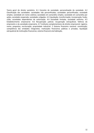 Teoria geral do direito societário. 4.1 Conceito de sociedade; personalização da sociedade. 4.2
Classificação das sociedades: sociedades não personificadas; sociedades personificadas; sociedade
simples; sociedade em nome coletivo; sociedade em comandita simples; sociedade em comandita por
ações; sociedade cooperada; sociedades coligadas. 4.3 Liquidação; transformação; incorporação; fusão;
cisão; sociedades dependentes de autorização. 4.4 Sociedade limitada; sociedade anônima. 4.5
Estabelecimento empresarial. 4.6 Recuperação judicial; recuperação extrajudicial; falência do
empresário e da sociedade empresária. 4.7 Institutos complementares do direito empresarial: registro;
nome; prepostos; escrituração; propriedade industrial. 5 Sistema financeiro nacional: constituição;
competência das entidades integrantes; instituições financeiras públicas e privadas; liquidação
extrajudicial de instituições financeiras; sistema financeiro da habitação.




                                                                                                  32
 