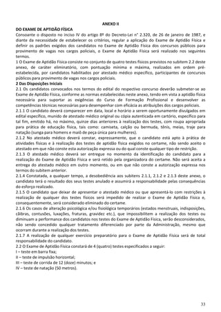 ANEXO II
DO EXAME DE APTIDÃO FÍSICA
Consoante o disposto no inciso IV do artigo 8º do Decreto-Lei n° 2.320, de 26 de janeiro de 1987, e
diante da necessidade de estabelecer os critérios, regular a aplicação do Exame de Aptidão Física e
definir os padrões exigidos dos candidatos no Exame de Aptidão Física dos concursos públicos para
provimento de vagas nos cargos policiais, o Exame de Aptidão Física será realizado nos seguintes
termos.
1 O Exame de Aptidão Física consiste no conjunto de quatro testes físicos previstos no subitem 2.2 deste
anexo, de caráter eliminatório, com pontuação mínima e máxima, realizados em ordem pré-
estabelecida, por candidatos habilitados por atestado médico específico, participantes de concursos
públicos para provimento de vagas nos cargos policiais.
2 Das Disposições Iniciais
2.1 Os candidatos convocados nos termos do edital do respectivo concurso deverão submeter-se ao
Exame de Aptidão Física, conforme as normas estabelecidas neste anexo, tendo em vista a aptidão física
necessária para suportar as exigências do Curso de Formação Profissional e desenvolver as
competências técnicas necessárias para desempenhar com eficácia as atribuições dos cargos policiais.
2.1.1 O candidato deverá comparecer em data, local e horário a serem oportunamente divulgados em
edital específico, munido de atestado médico original ou cópia autenticada em cartório, específico para
tal fim, emitido há, no máximo, quinze dias anteriores à realização dos testes, com roupa apropriada
para prática de educação física, tais como: camiseta, calção ou bermuda, tênis, meias, traje para
natação (sunga para homens e maiô de peça única para mulheres).
2.1.2 No atestado médico deverá constar, expressamente, que o candidato está apto à prática de
atividades físicas e à realização dos testes de aptidão física exigidos no certame, não sendo aceito o
atestado em que não conste esta autorização expressa ou do qual conste qualquer tipo de restrição.
2.1.3 O atestado médico deverá ser entregue no momento da identificação do candidato para a
realização do Exame de Aptidão Física e será retido pela organizadora do certame. Não será aceita a
entrega do atestado médico em outro momento, ou em que não conste a autorização expressa nos
termos do subitem anterior.
2.1.4 Constatada, a qualquer tempo, a desobediência aos subitens 2.1.1, 2.1.2 e 2.1.3 deste anexo, o
candidato terá o resultado dos seus testes anulado e assumirá a responsabilidade pelas consequências
do esforço realizado.
2.1.5 O candidato que deixar de apresentar o atestado médico ou que apresentá-lo com restrições à
realização de qualquer dos testes físicos será impedido de realizar o Exame de Aptidão Física e,
consequentemente, será considerado eliminado do certame.
2.1.6 Os casos de alteração psicológica e/ou fisiológica temporários (estados menstruais, indisposições,
cãibras, contusões, luxações, fraturas, gravidez etc.), que impossibilitem a realização dos testes ou
diminuam a performance dos candidatos nos testes do Exame de Aptidão Física, serão desconsiderados,
não sendo concedido qualquer tratamento diferenciado por parte da Administração, mesmo que
ocorram durante a realização dos testes.
2.1.7 A realização de qualquer exercício preparatório para o Exame de Aptidão Física será de total
responsabilidade do candidato.
2.2 O Exame de Aptidão Física constará de 4 (quatro) testes especificados a seguir:
I – teste em barra fixa;
II – teste de impulsão horizontal;
III – teste de corrida de 12 (doze) minutos; e
IV – teste de natação (50 metros).




                                                                                                     33
 