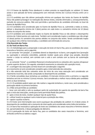 2.2.1 O Exame de Aptidão Física obedecerá à ordem prevista na especificação no subitem 2.2 deste
anexo e será aplicado de forma subsequente com intervalo mínimo de 5 (cinco) minutos entre um e
outro.
2.2.2 O candidato que não obtiver pontuação mínima em qualquer dos testes do Exame de Aptidão
Física não poderá prosseguir na realização dos demais testes, estando eliminado e, consequentemente,
excluído do concurso público. Não será permitida a permanência do candidato eliminado no local do
Exame de Aptidão Física.
2.2.3 O candidato será considerado apto no Exame de Aptidão Física se, submetido a todos os testes,
obtiver o desempenho mínimo de 2 (dois) pontos em cada teste e o somatório mínimo de 12 (doze)
pontos no conjunto dos testes.
2.2.4 O candidato será considerado inapto no Exame de Aptidão Física se não obtiver o desempenho
mínimo de 2 (dois) pontos em cada teste. Também será considerado inapto o candidato que não atingir
12 (doze) pontos no somatório dos pontos obtidos no conjunto dos testes. Sendo considerado inapto
em qualquer dos critérios mencionados, o candidato será eliminado do concurso.
3 Da Descrição dos Testes
3.1 Do Teste em Barra Fixa
3.1.1 A metodologia para a preparação e execução do teste em barra fixa, para os candidatos dos sexos
masculino e feminino, será a seguinte:
I – ao comando “em posição”, o candidato deverá se dependurar na barra, com pegada livre (pronação
ou supinação) e cotovelos estendidos, podendo receber ajuda para atingir essa posição, devendo
manter o corpo na vertical, sem contato com o solo e sem contato com as barras de sustentação
laterais;
II – ao comando “iniciar”, o candidato flexionará simultaneamente os cotovelos até o queixo ultrapassar
a parte superior da barra. Em seguida, estenderá novamente os cotovelos até a posição inicial;
III - a contagem das execuções corretas levará em consideração o seguinte:
a) o movimento só será considerado completo após a total extensão dos cotovelos;
b) a não extensão total dos cotovelos antes do início de uma nova execução será considerada um
movimento incorreto, não sendo computado no desempenho do candidato.
3.1.2 Serão concedidas duas tentativas ao candidato. O intervalo mínimo entre a primeira e a segunda
tentativa será de no mínimo 5 (cinco) minutos. Será considerada a melhor marca obtida pelo candidato
entre as duas tentativas.
3.1.2.1 O candidato poderá optar por não realizar a segunda tentativa e, neste caso, será considerada a
pontuação obtida na primeira tentativa.
3.1.3 Não será permitido ao candidato:
I – tocar com o(s) pé(s) o solo ou qualquer parte de sustentação do suporte do aparelho da barra fixa
após o início das execuções, sendo para tanto permitida flexão dos joelhos;
II – após o início do teste, receber qualquer tipo de ajuda física;
III – utilizar luva(s) ou qualquer outro material para a proteção das mãos;
IV – apoiar o queixo na barra.
3.1.4 O teste será interrompido caso ocorra quaisquer das proibições do subitem 3.1.3 deste anexo. O
desempenho do candidato até o momento da interrupção será considerado como índice da tentativa.
3.1.5 A barra fixa necessária à aplicação do teste aos candidatos dos sexos masculino e feminino deverá
ter, aproximadamente, 2 (duas) polegadas de diâmetro.
3.1.6 A pontuação do teste em barra fixa, para os candidatos dos sexos masculino e feminino, será
atribuída conforme as tabelas a seguir.




                                                                                                    34
 