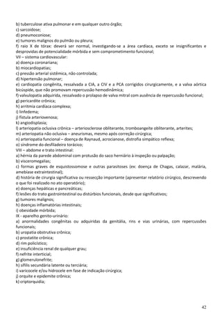 b) tuberculose ativa pulmonar e em qualquer outro órgão;
c) sarcoidose;
d) pneumoconiose;
e) tumores malignos do pulmão ou pleura;
f) raio X de tórax: deverá ser normal, investigando-se a área cardíaca, exceto se insignificantes e
desprovidas de potencialidade mórbida e sem comprometimento funcional;
VII – sistema cardiovascular:
a) doença coronariana;
b) miocardiopatias;
c) pressão arterial sistêmica, não controlada;
d) hipertensão pulmonar;
e) cardiopatia congênita, ressalvada a CIA, a CIV e a PCA corrigidos cirurgicamente, e a valva aórtica
bicúspide, que não promovam repercussão hemodinâmica;
f) valvulopatia adquirida, ressalvado o prolapso de valva mitral com ausência de repercussão funcional;
g) pericardite crônica;
h) arritmia cardíaca complexa;
i) linfedema;
j) fístula arteriovenosa;
k) angiodisplasia;
l) arteriopatia oclusiva crônica – arteriosclerose obliterante, tromboangeíte obliterante, arterites;
m) arteriopatia não oclusiva – aneurismas, mesmo após correção cirúrgica;
n) arteriopatia funcional – doença de Raynaud, acrocianose, distrofia simpático reflexa;
o) síndrome do desfiladeiro torácico;
VIII – abdome e trato intestinal:
a) hérnia da parede abdominal com protusão do saco herniário à inspeção ou palpação;
b) visceromegalias;
c) formas graves de esquistossomose e outras parasitoses (ex: doença de Chagas, calazar, malária,
amebíase extraintestinal);
d) história de cirurgia significativa ou ressecção importante (apresentar relatório cirúrgico, descrevendo
o que foi realizado no ato operatório);
e) doenças hepáticas e pancreáticas;
f) lesões do trato gastrointestinal ou distúrbios funcionais, desde que significativos;
g) tumores malignos;
h) doenças inflamatórias intestinais;
i) obesidade mórbida;
IX - aparelho genito-urinário:
a) anormalidades congênitas ou adquiridas da genitália, rins e vias urinárias, com repercussões
funcionais;
b) uropatia obstrutiva crônica;
c) prostatite crônica;
d) rim policístico;
e) insuficiência renal de qualquer grau;
f) nefrite interticial;
g) glomerulonefrite;
h) sífilis secundária latente ou terciária;
i) varicocele e/ou hidrocele em fase de indicação cirúrgica;
j) orquite e epidemite crônica;
k) criptorquidia;




                                                                                                       42
 
