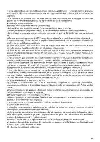 l) urina: sedimentoscopia e elementos anormais; cilindruria, proteinúria (++), hematúria (++), glicosúria,
atentando-se para a proteinúria e hematúria de candidatos de sexo feminino em época menstrual
(normal);
m) a existência de testículo único na bolsa não é incapacitante desde que a ausência do outro não
decorra de anormalidade congênita; a hipospádia balânica não é incapacitante;
X – aparelho osteomioarticular:
a) doença infecciosa óssea e articular (osteomielite);
b) alteração de eixo que comprometa a força e a estabilidade das articulações;
c) alteração óssea que comprometa a força e a estabilidade dos membros superiores e inferiores;
d) escoliose desestruturada e descompensada, apresentando mais de 10º Cobb, com tolerância de até
3º;
e) lordose acentuada, com mais de 48º Ferguson (com radiografia em posição ortostática e descalço);
f) hipercifose que ao estudo radiológico apresente mais de 45º Cobb e com acunhamento de mais de 5º
em três corpos vertebrais consecutivos;
g) “genu recurvatum” com mais de 5º além da posição neutra em RX lateral, decúbito dorsal com
elevação ao nível do calcâneo de 10 cm em situação de relaxamento;
h) “genu varum” que apresente distância bicondilar superior a 7 cm, cujas radiografias realizadas em
posição ortostática com carga, evidencie 5º, com tolerância de mais ou menos 3º, no sexo masculino, no
eixo anatômico;
i) “genu valgum” que apresente distância bimaleolar superior a 7 cm, cujas radiografias realizadas em
posição ortostática com carga, evidenciem 5º no sexo masculino, no eixo anatômico;
j) discrepância no comprimento dos membros inferiores que apresente ao exame, encurtamento de um
dos membros, superior a 10 mm (0,10), constatado através de escanometria dos membros inferiores;
k) espondilólise, espondilolistese, hemivértebra, tumores vertebrais (benignos e malignos);
l) discopatia, laminectomia, passado de cirurgia de hérnia discal, pinçamento discal lombar do espaço
intervertebral; presença de material de síntese, exceto quando utilizado para fixação de fraturas, desde
que estas estejam consolidadas, sem nenhum déficit funcional do segmento acometido, sem presença
de sinais de infecção óssea; artrodese em qualquer articulação;
m) próteses articulares de quaisquer espécies;
n) doenças ou anormalidades dos ossos e articulações, congênitas ou adquiridas, inflamatórias,
infecciosas, neoplásticas e traumáticas; casos duvidosos deverão ser esclarecidos por Perícia Médica
Oficial;
o) luxação recidivante de qualquer articulação, inclusive ombros; frouxidão ligamentar generalizada ou
não; instabilidades em qualquer articulação;
p) fratura viciosamente consolidada, pseudoartrose;
q) doença inflamatória e degenerativa ósteo-articular, incluindo as necroses avasculares em quaisquer
ossos e as osteocondrites e suas sequelas;
r) artropatia gotosa, contraturas musculares crônicas, contratura de dupuytren;
s) tumor ósseo e muscular;
t) distúrbios osteomusculares relacionados ao trabalho ou lesões por esforço repetitivo, incluindo
tendinopatias em membros superiores e inferiores;
u) deformidades congênitas ou adquiridas dos pés (pé cavo-varo, pé plano rígido, hálux-valgo, hálux-
varo, hálux-rígidus, sequela de pé torto congênito, dedos em garra com calosidade ou não, calosidade
aquileia, dedo extranumerário, coalizões tarsais);
v) ausência parcial ou total, congênita ou traumática de qualquer segmento das extremidades;
w) qualquer diminuição da amplitude do movimento em qualquer articulação dos membros superiores
e inferiores, da coluna vertebral ou pelve;
XI – doenças metabólicas e endócrinas:




                                                                                                       43
 