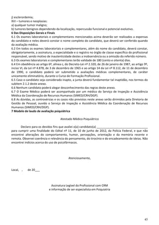 j) esclerordemia;
XVI – tumores e neoplasias:
a) qualquer tumor maligno;
b) tumores benignos dependendo da localização, repercussão funcional e potencial evolutivo.
6 Das Disposições Gerais e Finais
6.1 Os exames laboratoriais e complementares mencionados acima deverão ser realizados a expensas
do candidato e neles deverá constar o nome completo do candidato, que deverá ser conferido quando
da avaliação médica.
6.2 Em todos os exames laboratoriais e complementares, além do nome do candidato, deverá constar,
obrigatoriamente, a assinatura, a especialidade e o registro no órgão de classe específico do profissional
responsável, sendo motivo de inautenticidade destes a inobservância ou a omissão do referido número.
6.3 Os exames laboratoriais e complementares terão validade de 180 (cento e oitenta) dias.
6.4 Em obediência ao artigo 6º, alínea c, do Decreto-Lei nº 2.320, de 26 de janeiro de 1987, ao artigo 9º,
inciso VI, da Lei nº 4.878, de 3 de dezembro de 1965 e ao artigo 14 da Lei nº 8.112, de 11 de dezembro
de 1990, o candidato poderá ser submetido a avaliações médicas complementares, de caráter
unicamente eliminatório, durante o Curso de Formação Profissional.
6.5 Caso o candidato seja considerado inapto, a junta deverá fundamentar tal inaptidão, nos termos do
subitem 2.1.2 deste anexo.
6.6 Nenhum candidato poderá alegar desconhecimento das regras deste anexo.
6.7 O Exame Médico poderá ser acompanhado por um médico do Serviço de Inspeção e Assistência
Médica da Coordenação de Recursos Humanos (SIMED/CRH/DGP).
6.8 As dúvidas, as controvérsias e os casos não previstos neste anexo serão dirimidos pela Diretoria de
Gestão de Pessoal, ouvido o Serviço de Inspeção e Assistência Médica da Coordenação de Recursos
Humanos (SIMED/CRH/DGP).
7 Modelo de laudo de avaliação psiquiátrica

                                      Atestado Médico Psiquiátrico

       Declaro para os devidos fins que avaliei o(a) candidato(a) ________________________________
para cumprir uma finalidade do Edital nº 11, de 10 de junho de 2012, da Polícia Federal, e que não
encontrei alterações do comportamento, humor, percepções, orientação e da memória recente e
remota. Observei coerência e relevância do pensamento, do tirocínio e do encadeamento de ideias. Não
encontrei indícios acerca do uso de psicofármacos.



                                            Atenciosamente,


Local, ,    de 20___



                               Assinatura Legível do Profissional com CRM
                             e informação de ser especialista em Psiquiatria




                                                                                                       45
 