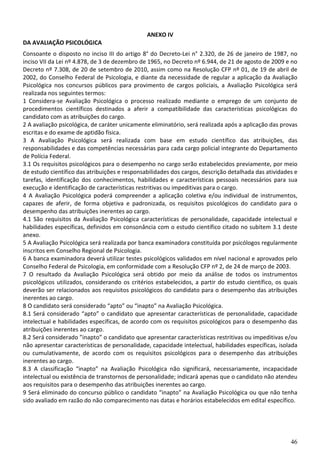 ANEXO IV
DA AVALIAÇÃO PSICOLÓGICA
Consoante o disposto no inciso III do artigo 8° do Decreto-Lei n° 2.320, de 26 de janeiro de 1987, no
inciso VII da Lei nº 4.878, de 3 de dezembro de 1965, no Decreto nº 6.944, de 21 de agosto de 2009 e no
Decreto nº 7.308, de 20 de setembro de 2010, assim como na Resolução CFP nº 01, de 19 de abril de
2002, do Conselho Federal de Psicologia, e diante da necessidade de regular a aplicação da Avaliação
Psicológica nos concursos públicos para provimento de cargos policiais, a Avaliação Psicológica será
realizada nos seguintes termos:
1 Considera-se Avaliação Psicológica o processo realizado mediante o emprego de um conjunto de
procedimentos científicos destinados a aferir a compatibilidade das características psicológicas do
candidato com as atribuições do cargo.
2 A avaliação psicológica, de caráter unicamente eliminatório, será realizada após a aplicação das provas
escritas e do exame de aptidão física.
3 A Avaliação Psicológica será realizada com base em estudo científico das atribuições, das
responsabilidades e das competências necessárias para cada cargo policial integrante do Departamento
de Polícia Federal.
3.1 Os requisitos psicológicos para o desempenho no cargo serão estabelecidos previamente, por meio
de estudo científico das atribuições e responsabilidades dos cargos, descrição detalhada das atividades e
tarefas, identificação dos conhecimentos, habilidades e características pessoais necessários para sua
execução e identificação de características restritivas ou impeditivas para o cargo.
4 A Avaliação Psicológica poderá compreender a aplicação coletiva e/ou individual de instrumentos,
capazes de aferir, de forma objetiva e padronizada, os requisitos psicológicos do candidato para o
desempenho das atribuições inerentes ao cargo.
4.1 São requisitos da Avaliação Psicológica características de personalidade, capacidade intelectual e
habilidades específicas, definidos em consonância com o estudo científico citado no subitem 3.1 deste
anexo.
5 A Avaliação Psicológica será realizada por banca examinadora constituída por psicólogos regularmente
inscritos em Conselho Regional de Psicologia.
6 A banca examinadora deverá utilizar testes psicológicos validados em nível nacional e aprovados pelo
Conselho Federal de Psicologia, em conformidade com a Resolução CFP nº 2, de 24 de março de 2003.
7 O resultado da Avaliação Psicológica será obtido por meio da análise de todos os instrumentos
psicológicos utilizados, considerando os critérios estabelecidos, a partir do estudo científico, os quais
deverão ser relacionados aos requisitos psicológicos do candidato para o desempenho das atribuições
inerentes ao cargo.
8 O candidato será considerado “apto” ou “inapto” na Avaliação Psicológica.
8.1 Será considerado “apto” o candidato que apresentar características de personalidade, capacidade
intelectual e habilidades específicas, de acordo com os requisitos psicológicos para o desempenho das
atribuições inerentes ao cargo.
8.2 Será considerado ”inapto” o candidato que apresentar características restritivas ou impeditivas e/ou
não apresentar características de personalidade, capacidade intelectual, habilidades específicas, isolada
ou cumulativamente, de acordo com os requisitos psicológicos para o desempenho das atribuições
inerentes ao cargo.
8.3 A classificação “inapto” na Avaliação Psicológica não significará, necessariamente, incapacidade
intelectual ou existência de transtornos de personalidade; indicará apenas que o candidato não atendeu
aos requisitos para o desempenho das atribuições inerentes ao cargo.
9 Será eliminado do concurso público o candidato “inapto” na Avaliação Psicológica ou que não tenha
sido avaliado em razão do não comparecimento nas datas e horários estabelecidos em edital específico.




                                                                                                      46
 