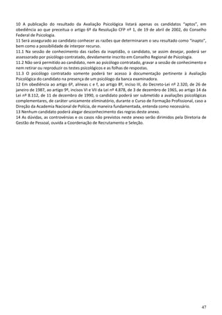 10 A publicação do resultado da Avaliação Psicológica listará apenas os candidatos “aptos”, em
obediência ao que preceitua o artigo 6º da Resolução CFP nº 1, de 19 de abril de 2002, do Conselho
Federal de Psicologia.
11 Será assegurado ao candidato conhecer as razões que determinaram o seu resultado como “inapto”,
bem como a possibilidade de interpor recurso.
11.1 Na sessão de conhecimento das razões da inaptidão, o candidato, se assim desejar, poderá ser
assessorado por psicólogo contratado, devidamente inscrito em Conselho Regional de Psicologia.
11.2 Não será permitido ao candidato, nem ao psicólogo contratado, gravar a sessão de conhecimento e
nem retirar ou reproduzir os testes psicológicos e as folhas de respostas.
11.3 O psicólogo contratado somente poderá ter acesso à documentação pertinente à Avaliação
Psicológica do candidato na presença de um psicólogo da banca examinadora.
12 Em obediência ao artigo 6º, alíneas c e f, ao artigo 8º, inciso III, do Decreto-Lei nº 2.320, de 26 de
janeiro de 1987, ao artigo 9º, incisos VI e VII da Lei nº 4.878, de 3 de dezembro de 1965, ao artigo 14 da
Lei nº 8.112, de 11 de dezembro de 1990, o candidato poderá ser submetido a avaliações psicológicas
complementares, de caráter unicamente eliminatório, durante o Curso de Formação Profissional, caso a
Direção da Academia Nacional de Polícia, de maneira fundamentada, entenda como necessário.
13 Nenhum candidato poderá alegar desconhecimento das regras deste anexo.
14 As dúvidas, as controvérsias e os casos não previstos neste anexo serão dirimidos pela Diretoria de
Gestão de Pessoal, ouvida a Coordenação de Recrutamento e Seleção.




                                                                                                       47
 