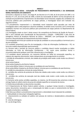 ANEXO V
DA INVESTIGAÇÃO SOCIAL - AVALIAÇÃO DO PROCEDIMENTO IRREPREENSÍVEL E DA IDONEIDADE
MORAL INATACÁVEL DO CANDIDATO
Consoante o disposto no inciso I, do artigo 8º, do Decreto-Lei nº 2.320, de 26 de janeiro de 1987, e no
Decreto nº 1.171, de 22 de junho de 1994, e diante da necessidade de definir normas disciplinares de
avaliação do procedimento irrepreensível e da idoneidade moral inatacável, exigidos dos candidatos nos
concursos públicos para provimento de cargos policiais, a Investigação Social será realizada nos
seguintes termos:
1 O procedimento irrepreensível e a idoneidade moral inatacável serão apurados por meio de
investigação sobre a vida pregressa e atual do candidato, no âmbito social, funcional, civil e criminal dos
candidatos inscritos nos concursos públicos para provimento de cargos policiais no Departamento de
Polícia Federal.
2 A investigação citada no item 1 deste anexo é da competência da Diretoria de Gestão de Pessoal –
DGP e será realizada pela Coordenação de Recrutamento e Seleção – COREC/DGP e pela área de
Inteligência Policial da Academia Nacional de Polícia – ANP/DGP, com participação das Unidades
Centrais e Descentralizadas do Departamento de Polícia Federal.
3 A investigação terá início por ocasião da inscrição do candidato no concurso público e terminará com o
ato de nomeação.
4 O candidato preencherá, para fins da investigação, a Ficha de Informações Confidenciais – FIC, na
forma do modelo disponibilizado oportunamente.
4.1 Durante todo o período do concurso público o candidato deverá manter atualizados os dados
informados na Ficha de Informações Confidenciais – FIC, assim como cientificar formal e
circunstanciadamente qualquer outro fato relevante para a investigação.
5 O candidato deverá apresentar, em momento definido em edital de convocação específico, os
originais dos seguintes documentos, todos indispensáveis ao prosseguimento no certame:
I- certidão de antecedentes criminais, das cidades da jurisdição onde reside e onde residiu nos últimos 5
(cinco) anos:
a) da Justiça Federal;
b) da Justiça Estadual ou do Distrito Federal;
c) da Justiça Militar Federal, inclusive para os candidatos do sexo feminino;
d) da Justiça Militar Estadual ou do Distrito Federal, inclusive para os candidatos do sexo feminino;
II- certidão de antecedentes criminais da Justiça Eleitoral;
III - certidões dos cartórios de protestos de títulos das cidades onde reside e onde residiu nos últimos 5
(cinco) anos;
IV - certidões dos cartórios de execução cível das cidades onde reside e onde residiu nos últimos 5
(cinco) anos.
5.1 Somente serão aceitas certidões expedidas, no máximo, nos 90 (noventa) dias anteriores à data de
entrega fixada em edital e dentro do prazo de validade específico se constante da mesma.
5.2 Serão desconsiderados os documentos rasurados.
5.3 O Departamento de Polícia Federal poderá solicitar, a qualquer tempo durante a investigação,
outros documentos necessários para a comprovação de dados ou para o esclarecimento de fatos e
situações envolvendo o candidato.
6 São fatos que afetam o procedimento irrepreensível e a idoneidade moral inatacável do candidato:
I - habitualidade em descumprir obrigações legítimas;
II - relacionamento ou exibição em público com pessoas de notórios e desabonadores antecedentes
criminais;
III - vício de embriaguez;
IV - uso de droga ilícita;




                                                                                                        48
 