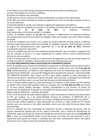 4.4.8.6 Não será concedida isenção de pagamento de taxa de inscrição ao candidato que:
a) omitir informações e/ou torná-las inverídicas;
b) fraudar e/ou falsificar documentação;
c) não observar a forma, o prazo e os horários estabelecidos no subitem 4.4.8.3 deste edital.
4.4.8.7 Não será aceita solicitação de isenção de pagamento de valor de inscrição via postal, via fax ou
via correio eletrônico.
4.4.8.8 Cada pedido de isenção será analisado e julgado pelo órgão gestor do CadÚnico.
4.4.8.9 A relação dos candidatos que tiveram o seu pedido de isenção deferido será divulgada na data
provável       de        13     de       julho     de       2012,      no      endereço         eletrônico
http://www.cespe.unb.br/concursos/dpf_12_delegado.
4.4.8.9.1 O candidato disporá de um dia para contestar o indeferimento, no endereço eletrônico
http://www.cespe.unb.br/concursos/dpf_12_delegado. Após esse período, não serão aceitos pedidos
de revisão.
4.4.8.10 Os candidatos que tiverem o seu pedido de isenção indeferido deverão acessar o endereço
eletrônico http://www.cespe.unb.br/concursos/dpf_12_delegado e imprimir a GRU Cobrança, por meio
da página de acompanhamento, para pagamento até o dia 20 de julho de 2012, conforme
procedimentos descritos neste edital.
4.4.8.11 O candidato que não tiver o seu pedido de isenção deferido e que não efetuar o pagamento da
taxa de inscrição na forma e no prazo estabelecido no subitem anterior estará automaticamente
excluído do concurso público.
4.4.8.12 O comprovante de inscrição ou o comprovante de pagamento da taxa de inscrição deverá ser
mantido em poder do candidato e apresentado nos locais de realização das provas.
4.4.9 DOS PROCEDIMENTOS PARA A SOLICITAÇÃO DE ATENDIMENTO ESPECIAL
4.4.9.1 O candidato que necessitar de atendimento especial para a realização das provas deverá indicar,
na solicitação de inscrição, os recursos especiais necessários e, ainda, enviar, até o dia 9 de julho de
2012, impreterivelmente, via SEDEX ou carta registrada com aviso de recebimento, para a Central de
Atendimento do CESPE/UnB – Concurso DPF Delegado 2012 (atendimento especial) – Caixa Postal 4488,
CEP 70904-970, Brasília/DF, cópia simples do CPF e laudo médico (original ou cópia autenticada em
cartório) que justifique o atendimento especial solicitado. Após essa data, a solicitação será indeferida,
salvo nos casos de força maior e nos que forem de interesse da Administração Pública.
4.4.9.1.1 O laudo médico (original ou cópia autenticada em cartório) e a cópia simples do CPF referidos
no subitem 4.4.9.1 deste edital poderão, ainda, ser entregues, até o dia 9 de julho de 2012, das 8 horas
às 19 horas (exceto sábado, domingo e feriado), pessoalmente ou por terceiro, na Central de
Atendimento do CESPE/UnB, localizada na Universidade de Brasília (UnB), Campus Universitário Darcy
Ribeiro, Sede do CESPE/UnB – Asa Norte, Brasília/DF.
4.4.9.1.2 O fornecimento do laudo médico (original ou cópia autenticada em cartório) e da cópia simples
do CPF, por qualquer via, é de responsabilidade exclusiva do candidato. O CESPE/UnB não se
responsabiliza por qualquer tipo de extravio que impeça a chegada dessa documentação a seu destino.
4.4.9.2 O laudo médico (original ou cópia autenticada em cartório) e a cópia simples do CPF valerão
somente para este concurso e não serão devolvidos, assim como não serão fornecidas cópias dessa
documentação.
4.4.9.3 A candidata que tiver necessidade de amamentar durante a realização das provas, além de
solicitar atendimento especial para tal fim, deverá encaminhar, para a Central de Atendimento do
CESPE/UnB, cópia autenticada em cartório da certidão de nascimento da criança, até o dia 9 de julho de
2012, e levar um acompanhante adulto no dia das provas, que ficará em sala reservada e será o
responsável pela guarda da criança. A candidata que não levar acompanhante adulto não poderá
permanecer com a criança no local de realização das provas.




                                                                                                        6
 