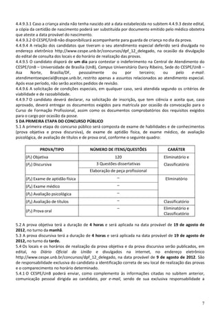 4.4.9.3.1 Caso a criança ainda não tenha nascido até a data estabelecida no subitem 4.4.9.3 deste edital,
a cópia da certidão de nascimento poderá ser substituída por documento emitido pelo médico obstetra
que ateste a data provável do nascimento.
4.4.9.3.2 O CESPE/UnB não disponibilizará acompanhante para guarda de criança no dia da prova.
4.4.9.4 A relação dos candidatos que tiveram o seu atendimento especial deferido será divulgada no
endereço eletrônico http://www.cespe.unb.br/concursos/dpf_12_delegado, na ocasião da divulgação
do edital de consulta dos locais e do horário de realização das provas.
4.4.9.5 O candidato disporá de um dia para contestar o indeferimento na Central de Atendimento do
CESPE/UnB – Universidade de Brasília (UnB), Campus Universitário Darcy Ribeiro, Sede do CESPE/UnB –
Asa      Norte,     Brasília/DF,     pessoalmente       ou    por     terceiro;   ou    pelo     e-mail:
atendimentoespecial@cespe.unb.br, restrito apenas a assuntos relacionados ao atendimento especial.
Após esse período, não serão aceitos pedidos de revisão.
4.4.9.6 A solicitação de condições especiais, em qualquer caso, será atendida segundo os critérios de
viabilidade e de razoabilidade.
4.4.9.7 O candidato deverá declarar, na solicitação de inscrição, que tem ciência e aceita que, caso
aprovado, deverá entregar os documentos exigidos para matrícula por ocasião da convocação para o
Curso de Formação Profissional, assim como os documentos comprobatórios dos requisitos exigidos
para o cargo por ocasião da posse.
5 DA PRIMEIRA ETAPA DO CONCURSO PÚBLICO
5.1 A primeira etapa do concurso público será composta de exame de habilidades e de conhecimentos
(prova objetiva e prova discursiva), de exame de aptidão física, de exame médico, de avaliação
psicológica, de avaliação de títulos e de prova oral, conforme o seguinte quadro:

             PROVA/TIPO                  NÚMERO DE ITENS/QUESTÕES                   CARÁTER
     (P₁) Objetiva                                   120                          Eliminatório e
     (P₂) Discursiva                        3 Questões dissertativas              Classificatório
                                         Elaboração de peça profissional
     (P₃) Exame de aptidão física                       –                          Eliminatório
     (P₄) Exame médico                                  –
     (P₅) Avaliação psicológica                         –
     (P6) Avaliação de títulos                          –                         Classificatório
                                                        –                         Eliminatório e
     (P7) Prova oral
                                                                                  Classificatório

5.2 A prova objetiva terá a duração de 4 horas e será aplicada na data provável de 19 de agosto de
2012, no turno da manhã.
5.3 A prova discursiva terá a duração de 4 horas e será aplicada na data provável de 19 de agosto de
2012, no turno da tarde.
5.4 Os locais e os horários de realização da prova objetiva e da prova discursiva serão publicados, em
edital, no Diário Oficial da União e divulgados na internet, no endereço eletrônico
http://www.cespe.unb.br/concursos/dpf_12_delegado, na data provável de 9 de agosto de 2012. São
de responsabilidade exclusiva do candidato a identificação correta de seu local de realização das provas
e o comparecimento no horário determinado.
5.4.1 O CESPE/UnB poderá enviar, como complemento às informações citadas no subitem anterior,
comunicação pessoal dirigida ao candidato, por e-mail, sendo de sua exclusiva responsabilidade a




                                                                                                       7
 