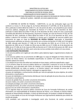 MINISTÉRIO DA JUSTIÇA (MJ)
                         DEPARTAMENTO DE POLÍCIA FEDERAL (DPF)
                          DIRETORIA DE GESTÃO DE PESSOAL (DGP)
                       COORDENAÇÃO DE RECRUTAMENTO E SELEÇÃO
  CONCURSO PÚBLICO PARA PROVIMENTO DE VAGAS NO CARGO DE DELEGADO DE POLÍCIA FEDERAL
                   EDITAL Nº 11/2012 – DGP/DPF, DE 10 DE JUNHO DE 2012


       A DIRETORA DE GESTÃO DE PESSOAL – SUBSTITUTA, no uso das atribuições legais que lhe
conferem os incisos II e XII do artigo 32, da Portaria Ministerial nº 2.877/MJ, de 30 de dezembro de
2011, publicada no Diário Oficial da União nº 1, de 2 de janeiro de 2012, e da competência para realizar
concursos públicos, delegada por intermédio da Portaria nº 2.759, de 12 de dezembro de 2011,
publicada no Diário Oficial da União nº 238, de 13 de dezembro de 2011, tendo em vista a autorização
concedida pelo Ministério do Planejamento, Orçamento e Gestão, por meio da Portaria nº 559, de 9 de
dezembro de 2011, publicada no Diário Oficial da União nº 237, de 12 de dezembro de 2011, torna
pública a abertura de inscrições e estabelece as normas para a realização de concurso público para
provimento de vagas no cargo de DELEGADO DE POLÍCIA FEDERAL, observadas as disposições
constitucionais referentes ao assunto e de acordo com os termos do Decreto nº 6.944, de 21 de agosto
de 2009, alterado pelo Decreto nº 7.308, de 22 de setembro de 2010, da Lei nº 8.112, de 11 de
dezembro de 1990, da Lei nº 10.682, de 28 de maio de 2003, da Lei nº 11.890, de 24 de dezembro de
2008, da Lei nº 9.266, de 15 de março de 1996, do Decreto-Lei nº 2.320, de 26 de janeiro de 1987, da Lei
nº 4.878, de 3 de dezembro de 1965, assim como das normas contidas neste edital e em seus anexos.
1 DAS DISPOSIÇÕES PRELIMINARES
1.1 O concurso público será regido por este edital e pelos diplomas legais e regulamentares citados em
seu caput.
1.2 O concurso público visa ao provimento de 150 vagas no cargo de Delegado de Polícia Federal nos
quadros da Polícia Federal, nas localidades especificadas no subitem 19.2 deste edital, não sendo
mantido cadastro de reserva.
1.3 A seleção de que trata este edital será realizada em duas etapas, conforme especificado a seguir.
1.3.1 A primeira etapa do concurso público destina-se à admissão à matrícula no Curso de Formação
Profissional, será executada pelo Centro de Seleção e de Promoção de Eventos da Universidade de
Brasília (CESPE/UnB), em todas as capitais e no Distrito Federal, com exceção da prova oral que
acontecerá somente no Distrito Federal, e abrangerá as seguintes fases:
a) exame de habilidades e conhecimentos aferidos por meio de aplicação de prova objetiva, de caráter
eliminatório e classificatório;
b) exame de habilidades e conhecimentos aferidos por meio de aplicação de prova discursiva, de caráter
eliminatório e classificatório;
c) exame de aptidão física, de caráter unicamente eliminatório;
d) exame médico, de caráter unicamente eliminatório;
e) avaliação psicológica, de caráter unicamente eliminatório;
f) avaliação de títulos, de caráter unicamente classificatório;
g) prova oral, de caráter eliminatório e classificatório.
1.3.2 A segunda etapa do concurso público consistirá de Curso de Formação Profissional, de caráter
eliminatório, de responsabilidade da Academia Nacional de Polícia, a ser realizado no Distrito Federal,
podendo ser desenvolvidas atividades, a critério da Administração, em qualquer unidade da Federação.
1.3.2.1 A nota obtida no Curso de Formação Profissional será rigorosamente obedecida para efeitos de
escolha de lotação.
1.4 O candidato será submetido à investigação social e/ou funcional, de caráter unicamente




                                                                                                      1
 