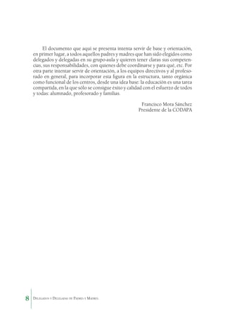 El documento que aquí se presenta intenta servir de base y orientación,
en primer lugar, a todos aquellos padres y madres que han sido elegidos como
delegados y delegadas en su grupo-aula y quieren tener claras sus competencias, sus responsabilidades, con quienes debe coordinarse y para qué, etc. Por
otra parte intentar servir de orientación, a los equipos directivos y al profesorado en general, para incorporar esta figura en la estructura, tanto orgánica
como funcional de los centros, desde una idea base: la educación es una tarea
compartida, en la que sólo se consigue éxito y calidad con el esfuerzo de todos
y todas: alumnado, profesorado y familias.
Francisco Mora Sánchez
Presidente de la CODAPA

8

Delegados y Delegadas de Padres y Madres.

 