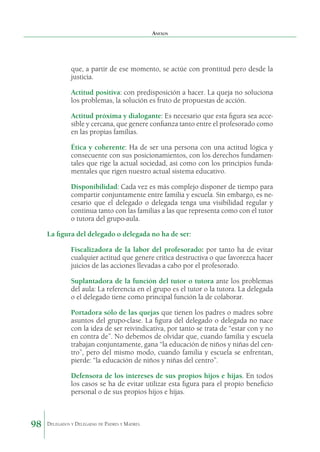 Anexos

que, a partir de ese momento, se actúe con prontitud pero desde la
justicia.
	

Actitud positiva: con predisposición a hacer. La queja no soluciona
los problemas, la solución es fruto de propuestas de acción.

	

Actitud próxima y dialogante: Es necesario que esta figura sea accesible y cercana, que genere confianza tanto entre el profesorado como
en las propias familias.

	

Ética y coherente: Ha de ser una persona con una actitud lógica y
consecuente con sus posicionamientos, con los derechos fundamentales que rige la actual sociedad, así como con los principios fundamentales que rigen nuestro actual sistema educativo.

	

Disponibilidad: Cada vez es más complejo disponer de tiempo para
compartir conjuntamente entre familia y escuela. Sin embargo, es necesario que el delegado o delegada tenga una visibilidad regular y
continua tanto con las familias a las que representa como con el tutor
o tutora del grupo-aula.

La figura del delegado o delegada no ha de ser:
	

	

Suplantadora de la función del tutor o tutora ante los problemas
del aula: La referencia en el grupo es el tutor o la tutora. La delegada
o el delegado tiene como principal función la de colaborar.

	

Portadora sólo de las quejas que tienen los padres o madres sobre
asuntos del grupo-clase. La figura del delegado o delegada no nace
con la idea de ser reivindicativa, por tanto se trata de “estar con y no
en contra de”. No debemos de olvidar que, cuando familia y escuela
trabajan conjuntamente, gana “la educación de niños y niñas del centro”, pero del mismo modo, cuando familia y escuela se enfrentan,
pierde: “la educación de niños y niñas del centro”.

	

98

Fiscalizadora de la labor del profesorado: por tanto ha de evitar
cualquier actitud que genere crítica destructiva o que favorezca hacer
juicios de las acciones llevadas a cabo por el profesorado.

Defensora de los intereses de sus propios hijos e hijas. En todos
los casos se ha de evitar utilizar esta figura para el propio beneficio
personal o de sus propios hijos e hijas.

Delegados y Delegadas de Padres y Madres.

 