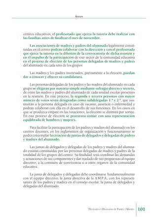 Anexos

centros educativos, el profesorado que ejerza la tutoría debe realizar con
las familias antes de finalizar el mes de noviembre.
Las asociaciones de madres y padres del alumnado le­ almente constig
tuidas en el centro podrán colaborar con la di­ ección y con el profesorado
r
que ejerce la tutoría en la difusión de la convocatoria de dicha reunión y
en el impulso de la participación de este sector de la comunidad educativa
en el proceso de elección de las personas delegadas de madres y padres
del alumnado en cada uno de los grupos
Las madres y los padres interesa­ os, previamente a la elección, puedan
d
dar a conocer y ofrecer su candidatura.
Las personas delegadas de los padres y las madres del alumnado en cada
grupo se elegirán por mayoría simple me­ iante sufragio directo y secreto,
d
de entre las madres y padres del alumnado de cada unidad escolar presentes
en la reunión. En este proceso, la segunda y tercera personas con mayor
número de votos serán designadas como subdelegadas 1.ª y 2.ª, que sustituirán a la persona delegada en caso de vacante, ausencia o enfermedad y
podrán colaborar con ella en el desarrollo de sus funciones. En los casos en
que se pro­ uzca empate en las votaciones, la elección se dirimirá por sorteo.
d
En este proceso de elección se procurará contar con una representación
equilibrada de hombres y mujeres.
Para facilitar la participación de los padres y madres del alumnado en los
centros docentes, en los regla­ entos de organización y funcionamiento se
m
podrá contem­ lar la creación de juntas de delegados y delegadas de padres
p
y madres del alumnado.
Las juntas de delegados y delegadas de los padres y madres del alumnado estarán constituidas por las personas delegadas de madres y padres de la
totalidad de los grupos del centro. Su finalidad será coordinar las demandas
y actua­ iones de sus componentes y dar traslado de sus propuestas al equipo
c
directivo, a la comisión de convivencia u a otros órganos de la comunidad
educativa.
La junta de delegados y delegadas debe coordinarse fundamentalmente
con el equipo directivo, la junta directiva de la A.M.P.A., con los representantes de los padres y madres en el consejo escolar, la junta de delegados y
delegadas del alumnado.

Delegados y Delegadas de Padres y Madres.

101

 