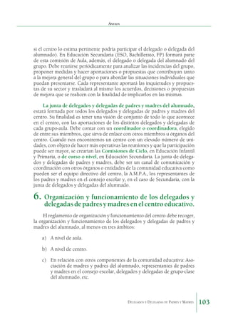 Anexos

si el centro lo estima pertinente podría participar el delegado o delegada del
alumnado). En Educación Secundaria (ESO, Bachillerato, FP) formará parte
de esta comisión de Aula, además, el delegado o delegada del alumnado del
grupo. Debe reunirse periódicamente para analizar las incidencias del grupo,
proponer medidas y hacer aportaciones o propuestas que contribuyan tanto
a la mejora general del grupo o para abordar las situaciones individuales que
puedan presentarse. Cada representante aportará las inquietudes y propuestas de su sector y trasladará al mismo los acuerdos, decisiones o propuestas
de mejora que se realicen con la finalidad de implicarlos en las mismas.
La junta de delegados y delegadas de padres y madres del alumnado,
estará formada por todos los delegados y delegadas de padres y madres del
centro. Su finalidad es tener una visión de conjunto de todo lo que acontece
en el centro, con las aportaciones de los distintos delegados y delegadas de
cada grupo-aula. Debe contar con un coordinador o coordinadora, elegido
de entre sus miembros, que sirva de enlace con otros miembros u órganos del
centro. Cuando nos encontremos un centro con un elevado número de unidades, con objeto de hacer más operativas las reuniones y que la participación
puede ser mayor, se crearían las Comisiones de Ciclo, en Educación Infantil
y Primaria, o de curso o nivel, en Educación Secundaria. La junta de delegados y delegadas de padres y madres, debe ser un canal de comunicación y
coordinación con otros órganos o entidades de la comunidad educativa como
pueden ser el equipo directivo del centro, la A.M.P.A., los representantes de
los padres y madres en el consejo escolar y, en el caso de Secundaria, con la
junta de delegados y delegadas del alumnado.

6.	 Organización y funcionamiento de los delegados y
delegadas de padres y madres en el centro educativo.

El reglamento de organización y funcionamiento del centro debe recoger,
la organización y funcionamiento de los delegados y delegadas de padres y
madres del alumnado, al menos en tres ámbitos:
a)	 A nivel de aula.
b)	 A nivel de centro.
c)	 En relación con otros componentes de la comunidad educativa: Asociación de madres y padres del alumnado, representantes de padres
y madres en el consejo escolar, delegados y delegadas de grupo-clase
del alumnado, etc.

Delegados y Delegadas de Padres y Madres.

103

 