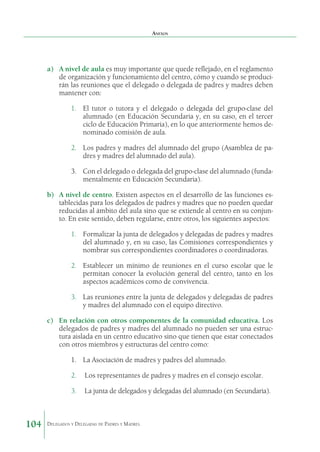 Anexos

a)	 A nivel de aula es muy importante que quede reflejado, en el reglamento
de organización y funcionamiento del centro, cómo y cuando se producirán las reuniones que el delegado o delegada de padres y madres deben
mantener con:
1.	 El tutor o tutora y el delegado o delegada del grupo-clase del
alumnado (en Educación Secundaria y, en su caso, en el tercer
ciclo de Educación Primaria), en lo que anteriormente hemos denominado comisión de aula.
2.	 Los padres y madres del alumnado del grupo (Asamblea de padres y madres del alumnado del aula).
3.	 Con el delegado o delegada del grupo-clase del alumnado (fundamentalmente en Educación Secundaria).
b)	 A nivel de centro. Existen aspectos en el desarrollo de las funciones establecidas para los delegados de padres y madres que no pueden quedar
reducidas al ámbito del aula sino que se extiende al centro en su conjunto. En este sentido, deben regularse, entre otros, los siguientes aspectos:
1.	 Formalizar la junta de delegados y delegadas de padres y madres
del alumnado y, en su caso, las Comisiones correspondientes y
nombrar sus correspondientes coordinadores o coordinadoras.
2.	 Establecer un mínimo de reuniones en el curso escolar que le
permitan conocer la evolución general del centro, tanto en los
aspectos académicos como de convivencia.
3.	 Las reuniones entre la junta de delegados y delegadas de padres
y madres del alumnado con el equipo directivo.
c)	 En relación con otros componentes de la comunidad educativa. Los
delegados de padres y madres del alumnado no pueden ser una estructura aislada en un centro educativo sino que tienen que estar conectados
con otros miembros y estructuras del centro como:
1.	 La Asociación de madres y padres del alumnado.
2.	 Los representantes de padres y madres en el consejo escolar.
3.	 La junta de delegados y delegadas del alumnado (en Secundaria).

104

Delegados y Delegadas de Padres y Madres.

 