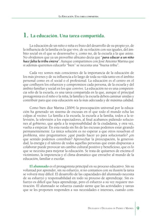 La Educación. Una tarea compartida

1.	 La educación. Una tarea compartida.
La educación de un niño o niña es fruto del desarrollo de su propio yo, de
la influencia de la familia en la que vive, de su relación con sus iguales, del ámbito social en el que se desenvuelve y, como no, de la escuela a la que asiste.
No olvidemos que ya un proverbio africano decía que “para educar a un niño
hace falta la tribu entera”. Aunque compartimos con José Antonio Marina que
si además queremos educarlo “bien” se necesita una “buena tribu”.
Cada vez somos más conscientes de la importancia de la educación de
los más jóvenes y de su influencia a lo largo de toda su vida tanto en el ámbito
personal como en el social o el profesional. La educación es el centro en el
que confluyen los esfuerzos y compromisos cada persona, de la escuela y del
ámbito familiar y social en los que convive. La educación no es una competencia sólo de la escuela, es una tarea compartida en la que, aunque el principal
protagonista es el niño o la niña, la familia y la escuela deben caminar unidas y
contribuir para que esta educación sea la más adecuada y de máxima calidad.
Como bien dice Marina (2004) la preocupación universal por la educación ha generado un sistema de excusas en el que todo el mundo echa las
culpas al vecino. La familia a la escuela, la escuela a la familia, todos a la televisión, la televisión a los espectadores, al final acabamos pidiendo soluciones al gobierno, que apela a la responsabilidad de la ciudadanía, y otra vez,
vuelta a empezar. En esta rueda sin fin de las excusas podemos estar girando
permanentemente. La única solución es no esperar a que otros resuelvan el
problema, sino preguntarnos: ¿qué puedo hacer yo para solucionarlo? ¿en
que sentido podemos contribuir? Aprovechar la preocupación, la generosidad, la energía y el talento de todas aquellas personas que están dispuestas a
colaborar puede provocar un cambio cultural positivo y beneficioso, que es lo
que se necesita para mejorar la educación. Se trata de quitarnos de encima el
victimismo, la impotencia y el clima dramático que envuelve al mundo de la
educación, familiar o escolar.
El alumnado es el protagonista principal en su proceso educativo. Sin su
voluntad por aprender, sin su esfuerzo, si no contamos con su ilusión la tarea
se volverá muy difícil. El desarrollo de las capacidades del alumnado necesita
de su esfuerzo y responsabilidad en todo su proceso de aprendizaje. Sin esfuerzo es difícil que haya aprendizaje, pero el esfuerzo a su vez requiere motivación. El alumnado se esfuerza cuando siente que las actividades y tareas
que se les proponen responden a sus necesidades e intereses, cuando com-

Delegados y Delegadas de Padres y Madres.

9

 