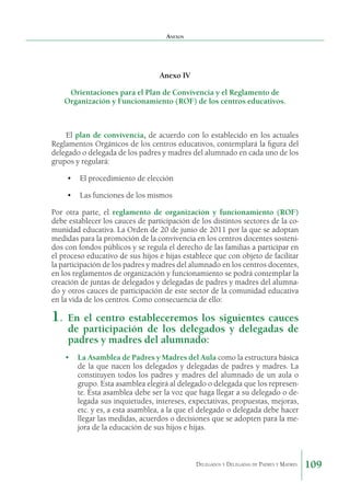 Anexos

Anexo IV
Orientaciones para el Plan de Convivencia y el Reglamento de
Organización y Funcionamiento (ROF) de los centros educativos.

El plan de convivencia, de acuerdo con lo establecido en los actuales
Reglamentos Orgánicos de los centros educativos, contemplará la figura del
de­egado o delegada de los padres y madres del alumnado en cada uno de los
l
grupos y regulará:
•	 El procedimiento de elección
•	 Las funciones de los mismos
Por otra parte, el reglamento de organización y funcionamiento (ROF)
debe establecer los cauces de participación de los distintos sectores de la comunidad educativa. La Orden de 20 de junio de 2011 por la que se adoptan
medidas para la promoción de la convivencia en los centros docentes sostenidos con fondos públicos y se regula el derecho de las familias a participar en
el proceso educativo de sus hijos e hijas establece que con objeto de facilitar
la participación de los padres y madres del alumnado en los centros docentes,
en los regla­ entos de organización y funcionamiento se podrá contem­ lar la
m
p
creación de juntas de delegados y delegadas de padres y madres del alumnado y otros cauces de participación de este sector de la comunidad educativa
en la vida de los centros. Como consecuencia de ello:

1. 	En el centro estableceremos los siguientes cauces
de participación de los delegados y delegadas de
padres y madres del alumnado:

•	 La Asamblea de Padres y Madres del Aula como la estructura básica
de la que nacen los delegados y delegadas de padres y madres. La
constituyen todos los padres y madres del alumnado de un aula o
grupo. Esta asamblea elegirá al delegado o delegada que los represente. Esta asamblea debe ser la voz que haga llegar a su delegado o delegada sus inquietudes, intereses, expectativas, propuestas, mejoras,
etc. y es, a esta asamblea, a la que el delegado o delegada debe hacer
llegar las medidas, acuerdos o decisiones que se adopten para la mejora de la educación de sus hijos e hijas.

Delegados y Delegadas de Padres y Madres.

109

 
