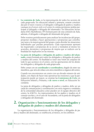 Anexos

•	 La comisión de Aula, es la representación de todos los sectores de
cada grupo-aula. En educación infantil y primaria, estarán constituidas por el tutor o tutora y el delegado o delegada de padres y madres
(aunque en el tercer ciclo si el centro lo estima pertinente podría participar el delegado o delegada del alumnado). En Educación Secundaria (ESO, Bachillerato, FP) formará parte de esta comisión de Aula,
además, el delegado o delegada del alumnado del grupo.
Debe reunirse periódicamente para analizar las incidencias del grupo,
proponer medidas y hacer aportaciones o propuestas que contribuyan tanto a la mejora general del grupo o para abordar las situaciones
individuales que puedan presentarse. Cada representante aportará
las inquietudes y propuestas de su sector y trasladará al mismo los
acuerdos, decisiones o propuestas de mejora que se realicen con la
finalidad de implicarlos en las mismas.
•	 La junta de delegados y delegadas de padres y madres del alumnado, estará formada por todos los delegados y delegadas de padres
y madres del centro. Su finalidad es tener una visión de conjunto de
todo lo que acontece en el centro, con las aportaciones de los distintos delegados y delegadas de cada grupo-aula.
Debe contar con un coordinador o coordinadora, elegido de entre sus
miembros, que sirva de enlace con otros miembros u órganos del centro.
Cuando nos encontremos un centro con un elevado número de unidades, con objeto de hacer más operativas las reuniones y que la participación puede ser mayor, se crearían las Comisiones de Ciclo, en
Educación Infantil y Primaria, o de curso o nivel, en Educación Secundaria.
La junta de delegados y delegadas de padres y madres, debe ser un
canal de comunicación y coordinación con otros órganos o entidades
de la comunidad educativa como pueden ser el equipo directivo del
centro, la A.M.P.A., los representantes de los padres y madres en el
consejo escolar y, en el caso de Secundaria, con la junta de delegados
y delegadas del alumnado.

2.	 Organización y funcionamiento de los delegados y
delegadas de padres y madres del alumnado.

La organización y funcionamiento de los delegados y delegadas de padres y madres del alumnado, se establecerá, al menos, en tres ámbitos:

110

Delegados y Delegadas de Padres y Madres.

 