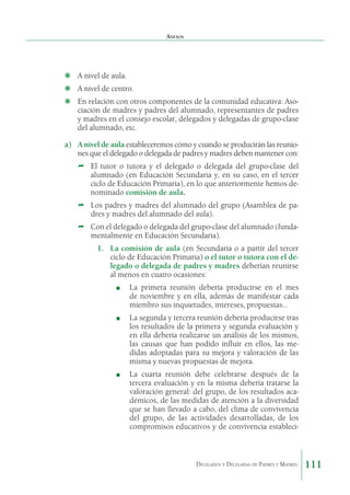 Anexos

❋	 A nivel de aula.
❋	 A nivel de centro.
❋	 En relación con otros componentes de la comunidad educativa: Asociación de madres y padres del alumnado, representantes de padres
y madres en el consejo escolar, delegados y delegadas de grupo-clase
del alumnado, etc.
a)	 A nivel de aula estableceremos cómo y cuando se producirán las reuniones que el delegado o delegada de padres y madres deben mantener con:
Ì	 El tutor o tutora y el delegado o delegada del grupo-clase del
alumnado (en Educación Secundaria y, en su caso, en el tercer
ciclo de Educación Primaria), en lo que anteriormente hemos denominado comisión de aula.
Ì	 Los padres y madres del alumnado del grupo (Asamblea de padres y madres del alumnado del aula).
Ì	 Con el delegado o delegada del grupo-clase del alumnado (fundamentalmente en Educación Secundaria).
1.	 La comisión de aula (en Secundaria o a partir del tercer
ciclo de Educación Primaria) o el tutor o tutora con el delegado o delegada de padres y madres deberían reunirse
al menos en cuatro ocasiones:
■

	

La primera reunión debería producirse en el mes
de noviembre y en ella, además de manifestar cada
miembro sus inquietudes, intereses, propuestas…

■

	

La segunda y tercera reunión debería producirse tras
los resultados de la primera y segunda evaluación y
en ella debería realizarse un análisis de los mismos,
las causas que han podido influir en ellos, las medidas adoptadas para su mejora y valoración de las
misma y nuevas propuestas de mejora.

■

	

La cuarta reunión debe celebrarse después de la
tercera evaluación y en la misma debería tratarse la
valoración general: del grupo, de los resultados académicos, de las medidas de atención a la diversidad
que se han llevado a cabo, del clima de convivencia
del grupo, de las actividades desarrolladas, de los
compromisos educativos y de convivencia estableci-

Delegados y Delegadas de Padres y Madres.

111

 