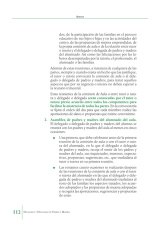 Anexos

dos, de la participación de las familias en el proceso
educativo de sus hijos e hijas y en las actividades del
centro, de las propuestas de mejora emprendidas, de
la propia comisión de aula o de la relación entre tutor
o tutora y el delegado o delegada de padres y madres
del alumnado. Así como las felicitaciones por las labores desempeñadas por la tutoría, el profesorado, el
alumnado o las familias.
Además de estas reuniones, a instancia de cualquiera de las
partes, siempre y cuando exista un hecho que las justifique,
el tutor o tutora convocará la comisión de aula o al delegado o delegada de padres y madres, para tratar aquellos
aspectos que por su urgencia o interés no deben esperar a
la reunión trimestral.
Estas reuniones de la comisión de Aula o entre tutor o tutora y delegado o delegada serán convocadas por el tutor o
tutora previo acuerdo entre todos los componentes para
facilitar la asistencia de todas las partes. En la convocatoria
se fijará el orden del día para que cada miembro realice las
aportaciones de datos o propuestas que estime conveniente.
2.	 Asamblea de padres y madres del alumnado del aula.
El delegado o delegada de padres y madres del alumno se
reunirá con los padres y madres del aula al menos en cinco
ocasiones:
■

Una primera, que debe celebrarse antes de la primera
reunión de la comisión de aula o con el tutor o tutora del alumnado, en la que el delegado o delegada
de padres y madres, recoja el sentir de los padres y
madres del aula, sus inquietudes, intereses, expectativas, propuestas, sugerencias, etc., que trasladaría al
tutor o tutora en su primera reunión.

■

112

	

	

Las restantes cuatro ocasiones se realizarán después
de las reuniones de la comisión de aula o con el tutor
o tutora del alumnado en las que el delegado o delegada de padres y madres del alumnado trasladará al
resto de las familias los aspectos tratados, los acuerdos adoptados y las propuestas de mejora adoptadas
y recogerá las aportaciones, sugerencias y propuestas
de estas.

Delegados y Delegadas de Padres y Madres.

 