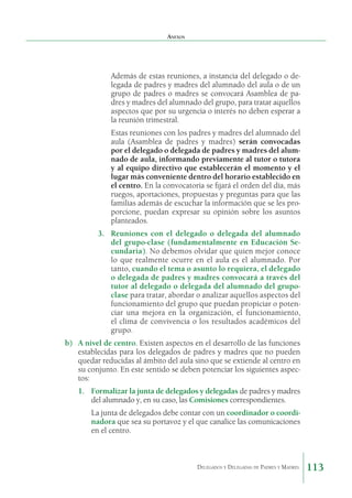 Anexos

Además de estas reuniones, a instancia del delegado o delegada de padres y madres del alumnado del aula o de un
grupo de padres o madres se convocará Asamblea de padres y madres del alumnado del grupo, para tratar aquellos
aspectos que por su urgencia o interés no deben esperar a
la reunión trimestral.
Estas reuniones con los padres y madres del alumnado del
aula (Asamblea de padres y madres) serán convocadas
por el delegado o delegada de padres y madres del alumnado de aula, informando previamente al tutor o tutora
y al equipo directivo que establecerán el momento y el
lugar más conveniente dentro del horario establecido en
el centro. En la convocatoria se fijará el orden del día, más
ruegos, aportaciones, propuestas y preguntas para que las
familias además de escuchar la información que se les proporcione, puedan expresar su opinión sobre los asuntos
planteados.
3.	 Reuniones con el delegado o delegada del alumnado
del grupo-clase (fundamentalmente en Educación Secundaria). No debemos olvidar que quien mejor conoce
lo que realmente ocurre en el aula es el alumnado. Por
tanto, cuando el tema o asunto lo requiera, el delegado
o delegada de padres y madres convocará a través del
tutor al delegado o delegada del alumnado del grupoclase para tratar, abordar o analizar aquellos aspectos del
funcionamiento del grupo que puedan propiciar o potenciar una mejora en la organización, el funcionamiento,
el clima de convivencia o los resultados académicos del
grupo.
b)	 A nivel de centro. Existen aspectos en el desarrollo de las funciones
establecidas para los delegados de padres y madres que no pueden
quedar reducidas al ámbito del aula sino que se extiende al centro en
su conjunto. En este sentido se deben potenciar los siguientes aspectos:
1.	 Formalizar la junta de delegados y delegadas de padres y madres
del alumnado y, en su caso, las Comisiones correspondientes.
La junta de delegados debe contar con un coordinador o coordinadora que sea su portavoz y el que canalice las comunicaciones
en el centro.

Delegados y Delegadas de Padres y Madres.

113

 
