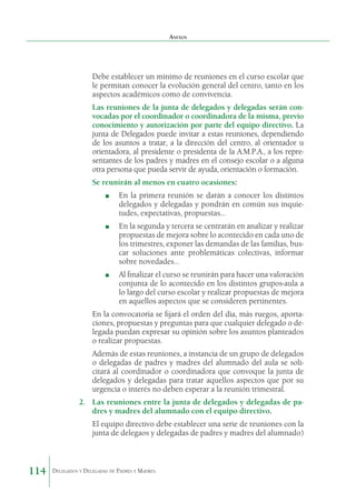 Anexos

Debe establecer un mínimo de reuniones en el curso escolar que
le permitan conocer la evolución general del centro, tanto en los
aspectos académicos como de convivencia.
Las reuniones de la junta de delegados y delegadas serán convocadas por el coordinador o coordinadora de la misma, previo
conocimiento y autorización por parte del equipo directivo. La
junta de Delegados puede invitar a estas reuniones, dependiendo
de los asuntos a tratar, a la dirección del centro, al orientador u
orientadora, al presidente o presidenta de la A.M.P.A., a los representantes de los padres y madres en el consejo escolar o a alguna
otra persona que pueda servir de ayuda, orientación o formación.
Se reunirán al menos en cuatro ocasiones:
■

	

En la primera reunión se darán a conocer los distintos
delegados y delegadas y pondrán en común sus inquietudes, expectativas, propuestas…

■

	

En la segunda y tercera se centrarán en analizar y realizar
propuestas de mejora sobre lo acontecido en cada uno de
los trimestres, exponer las demandas de las familias, buscar soluciones ante problemáticas colectivas, informar
sobre novedades…

■

	

Al finalizar el curso se reunirán para hacer una valoración
conjunta de lo acontecido en los distintos grupos-aula a
lo largo del curso escolar y realizar propuestas de mejora
en aquellos aspectos que se consideren pertinentes.

En la convocatoria se fijará el orden del día, más ruegos, aportaciones, propuestas y preguntas para que cualquier delegado o delegada puedan expresar su opinión sobre los asuntos planteados
o realizar propuestas.
Además de estas reuniones, a instancia de un grupo de delegados
o delegadas de padres y madres del alumnado del aula se solicitará al coordinador o coordinadora que convoque la junta de
delegados y delegadas para tratar aquellos aspectos que por su
urgencia o interés no deben esperar a la reunión trimestral.
2.	 Las reuniones entre la junta de delegados y delegadas de padres y madres del alumnado con el equipo directivo.
El equipo directivo debe establecer una serie de reuniones con la
junta de delegaos y delegadas de padres y madres del alumnado)

114

Delegados y Delegadas de Padres y Madres.

 