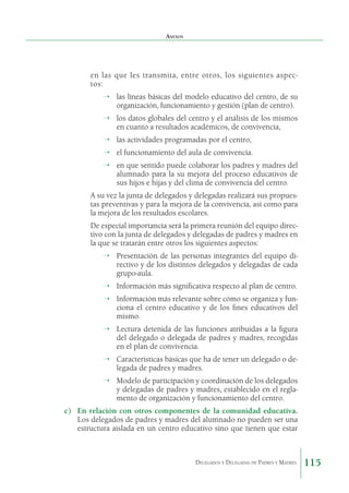 Anexos

en las que les transmita, entre otros, los siguientes aspectos:
→	 las líneas básicas del modelo educativo del centro, de su
organización, funcionamiento y gestión (plan de centro).
→	 los datos globales del centro y el análisis de los mismos
en cuanto a resultados académicos, de convivencia,
→	 las actividades programadas por el centro,
→	 el funcionamiento del aula de convivencia.
→	 en que sentido puede colaborar los padres y madres del
alumnado para la su mejora del proceso educativos de
sus hijos e hijas y del clima de convivencia del centro.
A su vez la junta de delegados y delegadas realizará sus propuestas preventivas y para la mejora de la convivencia, así como para
la mejora de los resultados escolares.
De especial importancia será la primera reunión del equipo directivo con la junta de delegados y delegadas de padres y madres en
la que se tratarán entre otros los siguientes aspectos:
→	 Presentación de las personas integrantes del equipo directivo y de los distintos delegados y delegadas de cada
grupo-aula.
→	 Información más significativa respecto al plan de centro.
→	 Información más relevante sobre cómo se organiza y funciona el centro educativo y de los fines educativos del
mismo.
→	 Lectura detenida de las funciones atribuidas a la figura
del delegado o delegada de padres y madres, recogidas
en el plan de convivencia.
→	 Características básicas que ha de tener un delegado o delegada de padres y madres.
→	 Modelo de participación y coordinación de los delegados
y delegadas de padres y madres, establecido en el reglamento de organización y funcionamiento del centro.
c)	 En relación con otros componentes de la comunidad educativa.
Los delegados de padres y madres del alumnado no pueden ser una
estructura aislada en un centro educativo sino que tienen que estar

Delegados y Delegadas de Padres y Madres.

115

 