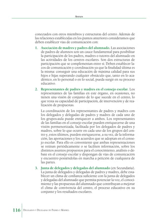 Anexos

conectados con otros miembros y estructuras del centro. Además de
las relaciones establecidas en los puntos anteriores consideramos que
deben establecer vías de comunicación con:
1.	 Asociación de madres y padres del alumnado. Las asociaciones
de padres de alumnos son un cauce fundamental para posibilitar
la participación de los padres, madres o tutores del alumnado en
las actividades de los centros escolares. Son dos estructuras de
participación que se complementan entre sí. Deben establecer lazos de comunicación y coordinación ya que la finalidad última es
la misma: conseguir una educación de máxima calidad para sus
hijos e hijas superando cualquier obstáculo que, tanto en lo académico, en lo personal o en lo social, pueda surgir en su proceso
educativo.
2.	 Representantes de padres y madres en el consejo escolar. Los
representantes de las familias en este órgano, en ocasiones, no
tienen una visión de conjunto de lo que sucede en el centro, lo
que resta su capacidad de participación, de intervención y de realización de propuestas.
La coordinación de los representantes de padres y madres con
los delegados y delegadas de padres y madres de cada uno de
los grupos-aula puede enriquecer a ambos. Los representantes
de las familias en el consejo escolar pueden enriquecerse de una
visión pormenorizada, facilitada por los delegados de padres y
madres, sobre lo que ocurre en cada uno de los grupos del centro y, estos últimos, pueden enriquecerse, a su vez, de la información, las aportaciones y los acuerdos que se adoptan en el consejo escolar. Para ello es conveniente que ambas representaciones
se reúnan periódicamente o se faciliten información, sobre los
distintos asuntos propuestos para el conocimiento, análisis o debate en el consejo escolar y dispongan de vías de comunicación
y encuentro poniéndolas en marcha a petición de cualquiera de
las partes.
3.	 Junta de delegados y delegadas del alumnado (en Secundaria).
La junta de delegados y delegadas de padres y madres, debe establecer un clima de confianza suficiente con la junta de delegados
y delegadas del alumnado que permita potenciar la voz, el conocimiento y las propuestas del alumnado que contribuyan a mejorar
el clima de convivencia del centro, el proceso educativo en su
conjunto y los resultados escolares.

116

Delegados y Delegadas de Padres y Madres.

 