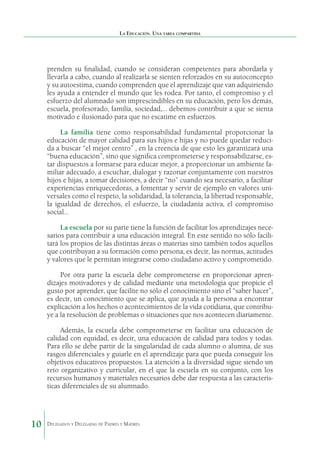 La Educación. Una tarea compartida

prenden su finalidad, cuando se consideran competentes para abordarla y
llevarla a cabo, cuando al realizarla se sienten reforzados en su autoconcepto
y su autoestima, cuando comprenden que el aprendizaje que van adquiriendo
les ayuda a entender el mundo que les rodea. Por tanto, el compromiso y el
esfuerzo del alumnado son imprescindibles en su educación, pero los demás,
escuela, profesorado, familia, sociedad,… debemos contribuir a que se sienta
motivado e ilusionado para que no escatime en esfuerzos.
La familia tiene como responsabilidad fundamental proporcionar la
educación de mayor calidad para sus hijos e hijas y no puede quedar reducida a buscar “el mejor centro” , en la creencia de que esto les garantizará una
“buena educación”, sino que significa comprometerse y responsabilizarse, estar dispuestos a formarse para educar mejor, a proporcionar un ambiente familiar adecuado, a escuchar, dialogar y razonar conjuntamente con nuestros
hijos e hijas, a tomar decisiones, a decir “no” cuando sea necesario, a facilitar
experiencias enriquecedoras, a fomentar y servir de ejemplo en valores universales como el respeto, la solidaridad, la tolerancia, la libertad responsable,
la igualdad de derechos, el esfuerzo, la ciudadanía activa, el compromiso
social…
La escuela por su parte tiene la función de facilitar los aprendizajes necesarios para contribuir a una educación integral. En este sentido no sólo facilitará los propios de las distintas áreas o materias sino también todos aquellos
que contribuyan a su formación como persona, es decir, las normas, actitudes
y valores que le permitan integrarse como ciudadano activo y comprometido.
Por otra parte la escuela debe comprometerse en proporcionar aprendizajes motivadores y de calidad mediante una metodología que propicie el
gusto por aprender, que facilite no sólo el conocimiento sino el “saber hacer”,
es decir, un conocimiento que se aplica, que ayuda a la persona a encontrar
explicación a los hechos o acontecimientos de la vida cotidiana, que contribuye a la resolución de problemas o situaciones que nos acontecen diariamente.
Además, la escuela debe comprometerse en facilitar una educación de
calidad con equidad, es decir, una educación de calidad para todos y todas.
Para ello se debe partir de la singularidad de cada alumno o alumna, de sus
rasgos diferenciales y guiarle en el aprendizaje para que pueda conseguir los
objetivos educativos propuestos. La atención a la diversidad sigue siendo un
reto organizativo y curricular, en el que la escuela en su conjunto, con los
recursos humanos y materiales necesarios debe dar respuesta a las características diferenciales de su alumnado.

10

Delegados y Delegadas de Padres y Madres.

 