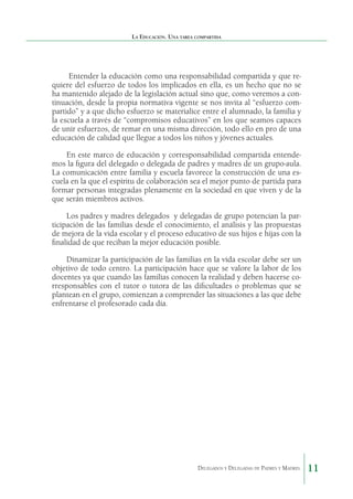 La Educación. Una tarea compartida

Entender la educación como una responsabilidad compartida y que requiere del esfuerzo de todos los implicados en ella, es un hecho que no se
ha mantenido alejado de la legislación actual sino que, como veremos a continuación, desde la propia normativa vigente se nos invita al “esfuerzo compartido” y a que dicho esfuerzo se materialice entre el alumnado, la familia y
la escuela a través de “compromisos educativos” en los que seamos capaces
de unir esfuerzos, de remar en una misma dirección, todo ello en pro de una
educación de calidad que llegue a todos los niños y jóvenes actuales.
En este marco de educación y corresponsabilidad compartida entendemos la figura del delegado o delegada de padres y madres de un grupo-aula.
La comunicación entre familia y escuela favorece la construcción de una escuela en la que el espíritu de colaboración sea el mejor punto de partida para
formar personas integradas plenamente en la sociedad en que viven y de la
que serán miembros activos.
Los padres y madres delegados  y delegadas de grupo potencian la participación de las familias desde el conocimiento, el análisis y las propuestas
de mejora de la vida escolar y el proceso educativo de sus hijos e hijas con la
finalidad de que reciban la mejor educación posible.
Dinamizar la participación de las familias en la vida escolar debe ser un
objetivo de todo centro. La participación hace que se valore la labor de los
docentes ya que cuando las familias conocen la realidad y deben hacerse corresponsables con el tutor o tutora de las dificultades o problemas que se
plantean en el grupo, comienzan a comprender las situaciones a las que debe
enfrentarse el profesorado cada día.
 

Delegados y Delegadas de Padres y Madres.

11

 