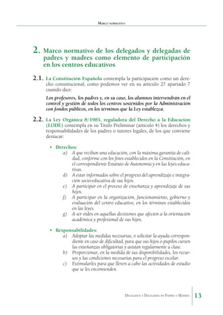 Marco normativo

2.	 Marco normativo de los delegados y delegadas de
padres y madres como elemento de participación
en los centros educativos

2.1.	 La Constitución Española contempla la participación como un derecho constitucional, como podemos ver en su artículo 27 apartado 7
cuando dice:

Los profesores, los padres y, en su caso, los alumnos intervendrán en el
control y gestión de todos los centros sostenidos por la Administración
con fondos públicos, en los términos que la Ley establezca.

2.2.	 La

Ley Orgánica 8/1985, reguladora del Derecho a la Educación
(LODE) contempla en su Título Preliminar (artículo 4) los derechos y
responsabilidades de los padres o tutores legales, de los que conviene
destacar:
•	 Derechos:
a)	 A que reciban una educación, con la máxima garantía de calidad, conforme con los fines establecidos en la Constitución, en
el correspondiente Estatuto de Autonomía y en las leyes educativas.
d)	 A estar informados sobre el progreso del aprendizaje e integración socio-educativa de sus hijos.
e)	 A participar en el proceso de enseñanza y aprendizaje de sus
hijos.
f)	 A participar en la organización, funcionamiento, gobierno y
evaluación del centro educativo, en los términos establecidos
en las leyes.
g)	 A ser oídos en aquellas decisiones que afecten a la orientación
académica y profesional de sus hijos.
•	 Responsabilidades:
a)	 Adoptar las medidas necesarias, o solicitar la ayuda correspondiente en caso de dificultad, para que sus hijos o pupilos cursen
las enseñanzas obligatorias y asistan regularmente a clase.
b)	 Proporcionar, en la medida de sus disponibilidades, los recursos y las condiciones necesarias para el progreso escolar.
c)	 Estimularles para que lleven a cabo las actividades de estudio
que se les encomienden.

Delegados y Delegadas de Padres y Madres.

13

 