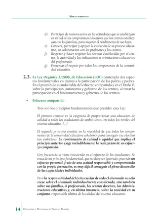 Marco normativo

d)	 Participar de manera activa en las actividades que se establezcan
en virtud de los compromisos educativos que los centros establezcan con las familias, para mejorar el rendimiento de sus hijos.
e)	 Conocer, participar y apoyar la evolución de su proceso educativo, en colaboración con los profesores y los centros.
f)	 Respetar y hacer respetar las normas establecidas por el centro, la autoridad y las indicaciones u orientaciones educativas
del profesorado.
g)	 Fomentar el respeto por todos los componentes de la comunidad educativa.

2.3.	 La Ley Orgánica 2/2006, de Educación (LOE) contempla dos aspec-

tos fundamentales en cuanto a la participación de los padres y padres.
En el preámbulo cuando habla del esfuerzo compartido y en el Título V,
sobre la participación, autonomía y gobierno de los centros, al tratar la
participación en el funcionamiento y gobierno de los centros:

•	 Esfuerzo compartido
Tres son los principios fundamentales que presiden esta Ley:
El primero consiste en la exigencia de proporcionar una educación de
calidad a todos los ciudadanos de ambos sexos, en todos los niveles del
sistema educativo. [...]
El segundo principio consiste en la necesidad de que todos los componentes de la comunidad educativa colaboren para conseguir ese objetivo
tan ambicioso. La combinación de calidad y equidad que implica el
principio anterior exige ineludiblemente la realización de un esfuerzo compartido.
Con frecuencia se viene insistiendo en el esfuerzo de los estudiantes. Se
trata de un principio fundamental, que no debe ser ignorado, pues sin un
esfuerzo personal, fruto de una actitud responsable y comprometida
con la propia formación, es muy difícil conseguir el pleno desarrollo
de las capacidades individuales.
Pero la responsabilidad del éxito escolar de todo el alumnado no sólo
recae sobre el alumnado individualmente considerado, sino también
sobre sus familias, el profesorado, los centros docentes, las Administraciones educativas y, en última instancia, sobre la sociedad en su
conjunto, responsable última de la calidad del sistema educativo.

14

Delegados y Delegadas de Padres y Madres.

 
