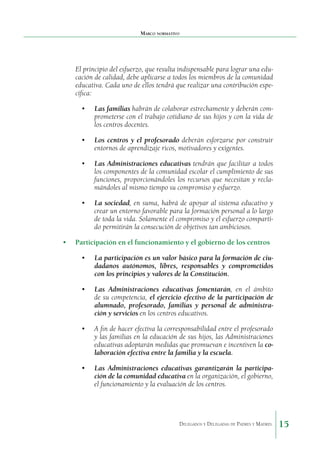 Marco normativo

El principio del esfuerzo, que resulta indispensable para lograr una educación de calidad, debe aplicarse a todos los miembros de la comunidad
educativa. Cada uno de ellos tendrá que realizar una contribución específica:
•	 Las familias habrán de colaborar estrechamente y deberán comprometerse con el trabajo cotidiano de sus hijos y con la vida de
los centros docentes.
•	 Los centros y el profesorado deberán esforzarse por construir
entornos de aprendizaje ricos, motivadores y exigentes.
•	 Las Administraciones educativas tendrán que facilitar a todos
los componentes de la comunidad escolar el cumplimiento de sus
funciones, proporcionándoles los recursos que necesitan y reclamándoles al mismo tiempo su compromiso y esfuerzo.
•	 La sociedad, en suma, habrá de apoyar al sistema educativo y
crear un entorno favorable para la formación personal a lo largo
de toda la vida. Solamente el compromiso y el esfuerzo compartido permitirán la consecución de objetivos tan ambiciosos.
•	 Participación en el funcionamiento y el gobierno de los centros
•	 La participación es un valor básico para la formación de ciudadanos autónomos, libres, responsables y comprometidos
con los principios y valores de la Constitución.
•	 Las Administraciones educativas fomentarán, en el ámbito
de su competencia, el ejercicio efectivo de la participación de
alumnado, profesorado, familias y personal de administración y servicios en los centros educativos.
•	 A fin de hacer efectiva la corresponsabilidad entre el profesorado
y las familias en la educación de sus hijos, las Administraciones
educativas adoptarán medidas que promuevan e incentiven la colaboración efectiva entre la familia y la escuela.
•	 Las Administraciones educativas garantizarán la participación de la comunidad educativa en la organización, el gobierno,
el funcionamiento y la evaluación de los centros.

Delegados y Delegadas de Padres y Madres.

15

 