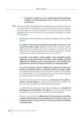 Marco normativo

•	 Los padres y madres así como el alumnado podrán participar
también en el funcionamiento de los centros a través de sus
asociaciones.

2.4.	 La Ley 17/ 2007, de Educación de Andalucía (LEA) dedica el Capítu-

lo IV del Título I a las familias en el que cabe destacar la participación
de las familias en el proceso educativo de sus hijo e hijas, así como la
participación de éstas a través de las Asociaciones de padres y madres
del alumnado:

•	 Participación de las familias en el proceso educativo de sus hijos
e hijas.
Se establece el derecho de las familias a participar en el proceso educativo de sus hijos e hijas, apoyando el proceso de enseñanza y aprendizaje de éstos, de acuerdo con lo que se regula en la presente Ley. La
Administración educativa faci­itará una adecuada información a las fal
milias para estimular su participación en el citado proceso.
Los padres y las madres o tutores legales, como prin­ ipales responc
sables que son de la educación de sus hijos e hijas o pupilos, tienen la
obligación de colaborar con los cen­ ros docentes y con el profesorado,
t
especialmente durante la educación infantil y la enseñanza básica.
Los centros docentes tienen la obligación de informar de forma periódica a las familias sobre la evolución escolar de sus hijos e hijas.
Se establecerán procedimientos para facilitar la relación de las familias
con el profesorado, así como para garantizar que sean oídas en aquellas
decisiones que afecten a dicha evolución escolar.
La Administración educativa impulsará la formación de los padres y
madres o tutores legales en aspectos que les permitan contribuir más
efectivamente a la educación de sus hijos e hijas o pupilos.
La Administración educativa desarrollará medidas para estimular la
participación de las familias en la vida de los cen­ ros y en los consejos
t
escolares de los centros docentes sos­ enidos con fondos públicos.
t
Asimismo, se facilitará la colaboración de las asociacio­ es de padres
n
y madres del alumnado con los equipos directi­ os de los centros, y la
v
realización de acciones formativas en las que participen las familias
y el profesorado.

16

Delegados y Delegadas de Padres y Madres.

 