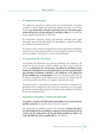 Marco normativo

•	 El compromiso educativo.
Con objeto de estrechar la colaboración con el profe­ orado, los padres
s
y madres o tutores legales del alumnado podrán suscribir con el centro
docente un compromiso edu­ ativo para procurar un adecuado seguic
miento del proceso de aprendizaje de sus hijos e hijas, de acuerdo con
lo que regla­ entariamente se determine.
m
El compromiso educativo estará especialmente indi­ ado para aquel
c
alumnado que presente dificultades de apren­ izaje, y podrá suscribirse
d
en cualquier momento del curso.
El consejo escolar realizará el seguimiento de los com­ romisos educativos
p
suscritos en el centro para garantizar su efectividad y proponer la adopción de medidas e iniciativas en caso de incumplimiento.
•	 El compromiso de convivencia.
Las familias del alumnado que presente problemas de conducta y de
aceptación de las normas escolares podrán suscribir con el centro docente un compromiso de conviven­ ia, con objeto de establecer mecac
nismos de coordinación con el profesorado y con otros profesionales
que atienden al alumno o alumna, y de colaborar en la aplicación
de las medi­ as que se propongan, tanto en el tiempo escolar como en
d
el tiempo extraescolar, para superar esta situación. El compro­ iso de
m
convivencia podrá suscribirse en cualquier momento del curso.
El consejo escolar, a través de la comisión de Convi­ encia, realizará el sev
guimiento de los compromisos de con­ ivencia suscritos en el centro para
v
garantizar su efectividad y proponer la adopción de medidas e iniciativas
en caso de incumplimiento.
•	 Asociaciones de padres y madres del alumnado
Los padres y madres del alumnado matriculado en un centro docente
podrán asociarse de acuerdo con la normativa vigente.
Las asociaciones de padres y madres del alumnado tendrán derecho a
ser informadas de las actividades y régi­ en de funcionamiento de los
m
centros, de las evaluaciones de las que hayan podido ser objeto, así
como del Plan de Centro establecido por los mismos.

Delegados y Delegadas de Padres y Madres.

17

 