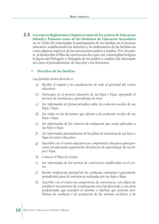 Marco normativo

2.5.	 Los nuevos Reglamentos Orgánicos tanto de los centros de Educación

Infantil y Primaria como de los Institutos de Educación Secundaria
en su Título III contemplan la participación de las familias en el proceso
educativo, estableciendo los derechos y la colaboración de las familias así
como algunos aspectos de las asociaciones padres y madres. Por otra parte, al desarrollar el Plan de convivencia dice que este contemplará la figura
la figura del Delegado o Delegada de los padres y madres del alumnado
así como el procedimiento de elección y sus funciones.

•	 Derechos de las familias.
Las familias tienen derecho a:
a)	 Recibir el respeto y la consideración de todo el personal del centro
educativo.
b)	 Participar en el proceso educativo de sus hijos e hijas, apoyando el
proceso de enseñanza y aprendizaje de estos.
c)	 Ser informadas de forma periódica sobre la evolución escolar de sus
hijos e hijas.
d)	 Ser oídas en las decisiones que afecten a la evolución escolar de sus
hijos e hijas.
e)	 Ser informadas de los criterios de evaluación que serán aplicados a
sus hijos e hijas.
f)	

Ser informadas puntualmente de las faltas de asisten­ ia de sus hijos e
c
hijas al centro educativo.

g)	 Suscribir con el centro educativo un compromiso educativo para procurar un adecuado seguimiento del proceso de aprendizaje de sus hijos e hijas.
h)	 Conocer el Plan de Centro.
i)	 Ser informadas de las normas de convivencia estableci­ as en el cend
tro.
j)	

Recibir notificación puntual de las conductas contrarias o gravemente
perjudiciales para la convivencia realizadas por sus hijos e hijas.

k)	 Suscribir con el centro un compromiso de conviven­ ia, con objeto de
c
establecer mecanismos de coordinación con el profesorado y con otros
profesionales que atienden al alumno o alumna que presente problemas de conducta o de aceptación de las normas escolares, y de

18

Delegados y Delegadas de Padres y Madres.

 